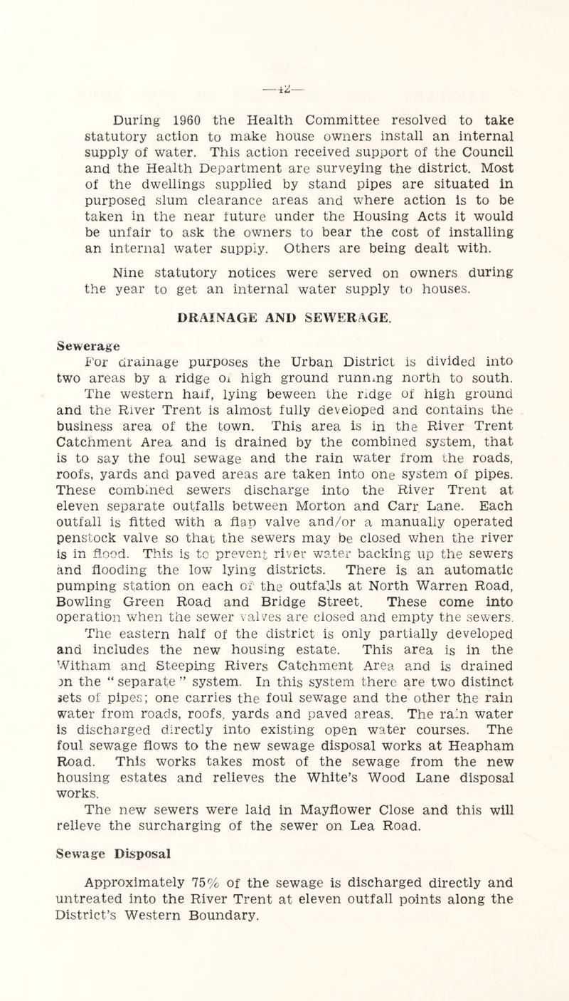 During 1960 the Health Committee resolved to take statutory action to make house owners install an internal supply of water. This action received support of the Council and the Health Department are surveying the district. Most of the dwellings supplied by stand pipes are situated in purposed slum clearance areas and where action is to be taken in the near future under the Housing Acts it would be unfair to ask the owners to bear the cost of installing an internal water supply. Others are being dealt with. Nine statutory notices were served on owners during the year to get an internal water supply to houses. DRAINAGE AND SEWERAGE. Sewerage For drainage purposes the Urban District is divided into two areas by a ridge Ox high ground running north to south. The western half, lying beween the ridge of high ground and the River Trent is almost fully developed and contains the business area of the town. This area is in the River Trent Catchment Area and is drained by the combined system, that is to say the foul sewage and the rain water from the roads, roofs, yards and paved areas are taken into one system of pipes. These combined sewers discharge into the River Trent at eleven separate outfalls between Morton and Carr Lane. Each outfall is fitted with a flap valve and/or a manually operated penstock valve so that the sewers may be closed when the river is in flood. This is to prevent river water backing up the sewers and flooding the low lying districts. There is an automatic pumping station on each of the outfalls at North Warren Road, Bowling Green Road and Bridge Street. These come into operation when the sewer valves are closed and empty the sewers. The eastern half of the district is only partially developed and includes the new housing estate. This area is in the Witham and Steeping Rivers Catchment Area and is drained m the “ separate ” system. In this system there are two distinct sets of pipes; one carries the foul sewage and the other the rain water from roads, roofs, yards and paved areas. The rain water is discharged directly into existing open water courses. The foul sewage flows to the new sewage disposal works at Heapham Road. This works takes most of the sewage from the new housing estates and relieves the White’s Wood Lane disposal works. The new sewers were laid in Mayflower Close and this will relieve the surcharging of the sewer on Lea Road. Sewage Disposal Approximately 75% of the sewage is discharged directly and untreated into the River Trent at eleven outfall points along the District’s Western Boundary.
