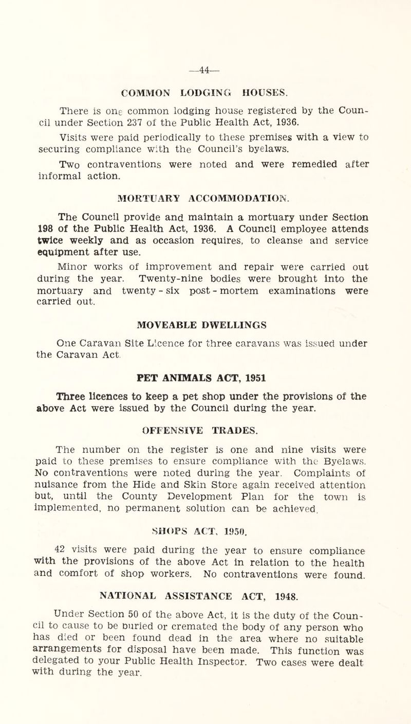-44- COMMON LODGING HOUSES. There is one common lodging house registered by the Coun- cil under Section 237 of the Public Health Act, 1936. Visits were paid periodically to these premises with a view to securing compliance with the Council’s byelaws. Two contraventions were noted and were remedied after informal action. MORTUARY ACCOMMODATION. The Council provide and maintain a mortuary under Section 198 of the Public Health Act, 1936. A Council employee attends twice weekly and as occasion requires, to cleanse and service equipment after use. Minor works of improvement and repair were carried out during the year. Twenty-nine bodies were brought into the mortuary and twenty - six post - mortem examinations were carried out. MOVEABLE DWELLINGS One Caravan Site Licence for three caravans was issued under the Caravan Act PET ANIMALS ACT, 1951 Three licences to keep a pet shop under the provisions of the above Act were issued by the Council during the year. OFFENSIVE TRADES. The number on the register is one and nine visits were paid to these premises to ensure compliance with the Byelaws. No contraventions were noted during the year. Complaints of nuisance from the Hide and Skin Store again received attention but, until the County Development Plan for the town is implemented, no permanent solution can be achieved. SHOPS ACT, 1950. 42 visits were paid during the year to ensure compliance with the provisions of the above Act in relation to the health and comfort of shop workers. No contraventions were found. NATIONAL ASSISTANCE ACT, 1948. Under Section 50 of the above Act, it is the duty of the Coun- cil to cause to be Duried or cremated the body of any person who has died or been found dead in the area where no suitable arrangements for disposal have been made. This function was delegated to your Public Health Inspector. Two cases were dealt with during the year.