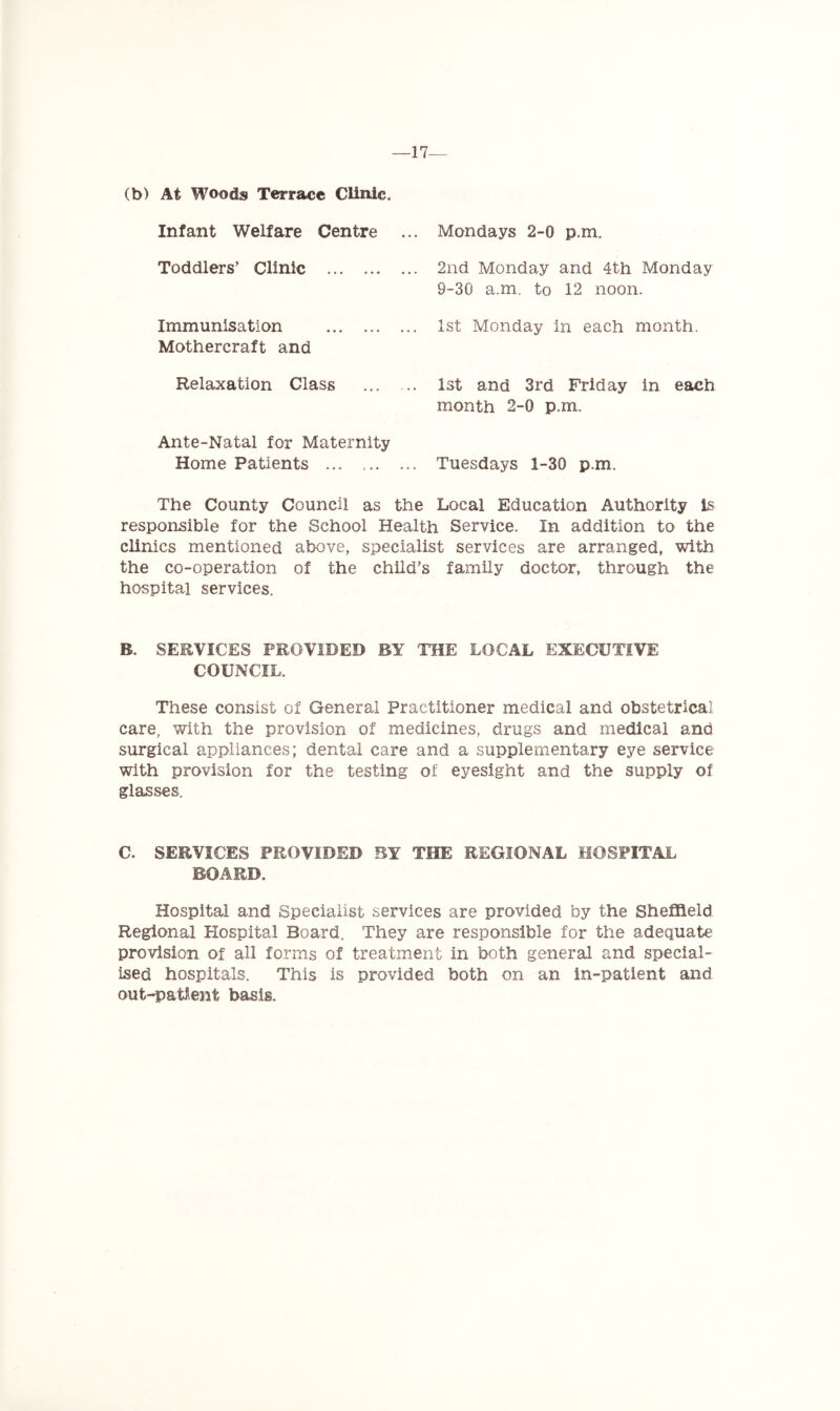 —17— (b) At Woods Terrace Clinic. Infant Welfare Centre Toddlers’ Clinic Immunisation Mothercraft and Relaxation Class Ante-Natal for Maternity Home Patients ... ... Mondays 2-0 p.m. 2nd Monday and 4th Monday 9-30 a.m. to 12 noon. 1st Monday in each month. 1st and 3rd Friday in each month 2-0 p.m. Tuesdays 1-30 p.m. The County Council as the Local Education Authority is responsible for the School Health Service. In addition to the clinics mentioned above, specialist services are arranged, with the co-operation of the child’s family doctor, through the hospital services. B. SERVICES PROVIDED BY THE LOCAL EXECUTIVE COUNCIL. These consist of General Practitioner medical and obstetrical care, with the provision of medicines, drugs and medical and surgical appliances; dental care and a supplementary eye service with provision for the testing of eyesight and the supply of glasses. C. SERVICES PROVIDED BY THE REGIONAL HOSPITAL BOARD. Hospital and Specialist services are provided by the Sheffield Regional Hospital Board. They are responsible for the adequate provision of all forms of treatment in both general and special- ised hospitals. This is provided both on an in-patient and out-patient basis.