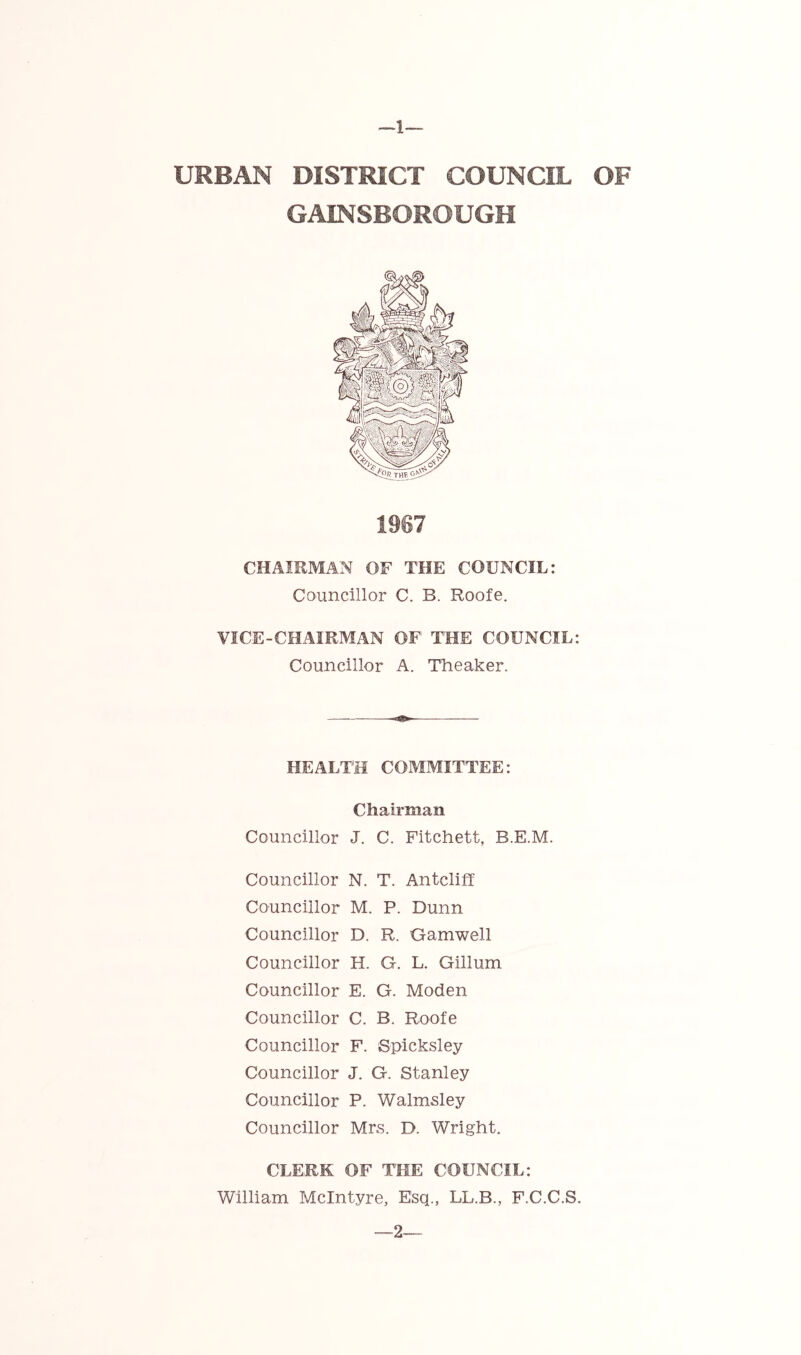 GAINSBOROUGH CHAIRMAN OF THE COUNCIL: Councillor C. B. Roofe. VICE-CHAIRMAN OF THE COUNCIL: Councillor A. Tlieaker. HEALTH COMMITTEE: Chairman Councillor J. C. Fitchett, B.E.M. Councillor N. T. Antcliff Councillor M. P. Dunn Councillor D. R. Gamwell Councillor H. G. L. Gillum Councillor E. G. Moden Councillor C. B. Roofe Councillor F. Spicksley Councillor J. G. Stanley Councillor P. Walmsley Councillor Mrs. D. Wright. CLERK OF THE COUNCIL: William McIntyre, Esq., LL.B., F.C.C.S. —2—