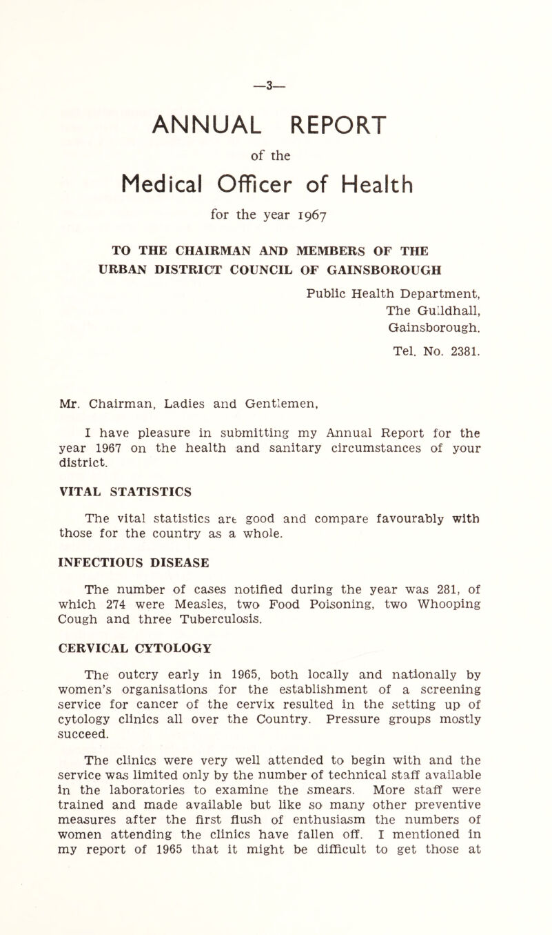 —3— ANNUAL REPORT of the Medical Officer of Health for the year 1967 TO THE CHAIRMAN AND MEMBERS OF THE URBAN DISTRICT COUNCIL OF GAINSBOROUGH Public Health Department, The Guildhall, Gainsborough. Tel. No. 2381. Mr. Chairman, Ladies and Gentlemen, I have pleasure in submitting my Annual Report for the year 1967 on the health and sanitary circumstances of your district. VITAL STATISTICS The vital statistics art good and compare favourably with those for the country as a whole. INFECTIOUS DISEASE The number of cases notified during the year was 281, of which 274 were Measles, two Food Poisoning, two Whooping Cough and three Tuberculosis. CERVICAL CYTOLOGY The outcry early in 1965, both locally and nationally by women’s organisations for the establishment of a screening service for cancer of the cervix resulted in the setting up of cytology clinics all over the Country. Pressure groups mostly succeed. The clinics were very well attended to begin with and the service was limited only by the number of technical staff available in the laboratories to examine the smears. More staff were trained and made available but like so many other preventive measures after the first flush of enthusiasm the numbers of women attending the clinics have fallen off. I mentioned in my report of 1965 that it might be difficult to get those at