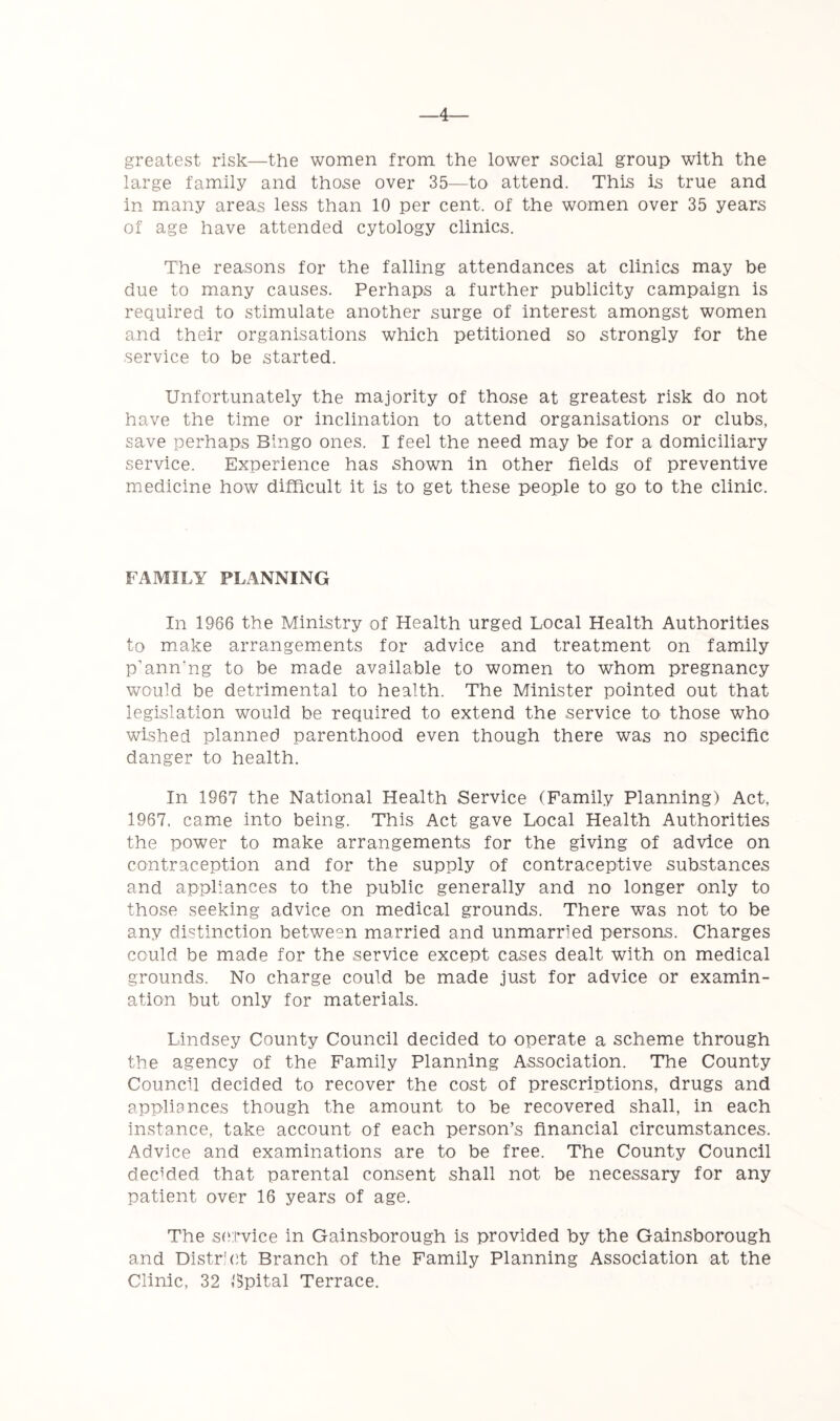 4- greatest risk—the women from the lower social group with the large family and those over 35—to attend. This is true and in many areas less than 10 per cent, of the women over 35 years of age have attended cytology clinics. The reasons for the falling attendances at clinics may be due to many causes. Perhaps a further publicity campaign is required to stimulate another surge of interest amongst women and their organisations which petitioned so strongly for the service to be started. Unfortunately the majority of those at greatest risk do not have the time or inclination to attend organisations or clubs, save perhaps Bingo ones. I feel the need may be for a domiciliary service. Experience has shown in other fields of preventive medicine how difficult it is to get these people to go to the clinic. FAMILY PLANNING In 1966 the Ministry of Health urged Local Health Authorities to make arrangements for advice and treatment on family p’ann'ng to be made available to women to whom pregnancy would be detrimental to health. The Minister pointed out that legislation would be required to extend the service to those who wished planned parenthood even though there was no specific danger to health. In 1967 the National Health Service (Family Planning) Act, 1967, came into being. This Act gave Local Health Authorities the power to make arrangements for the giving of advice on contraception and for the supply of contraceptive substances and appliances to the public generally and no longer only to those seeking advice on medical grounds. There was not to be any distinction between married and unmarried persons. Charges could be made for the service except cases dealt with on medical grounds. No charge could be made just for advice or examin- ation but only for materials. Lindsey County Council decided to operate a scheme through the agency of the Family Planning Association. The County Council decided to recover the cost of prescriptions, drugs and appliances though the amount to be recovered shall, in each instance, take account of each person’s financial circumstances. Advice and examinations are to be free. The County Council decMed that parental consent shall not be necessary for any patient over 16 years of age. The service in Gainsborough is provided by the Gainsborough and District Branch of the Family Planning Association at the Clinic, 32 Bpital Terrace.