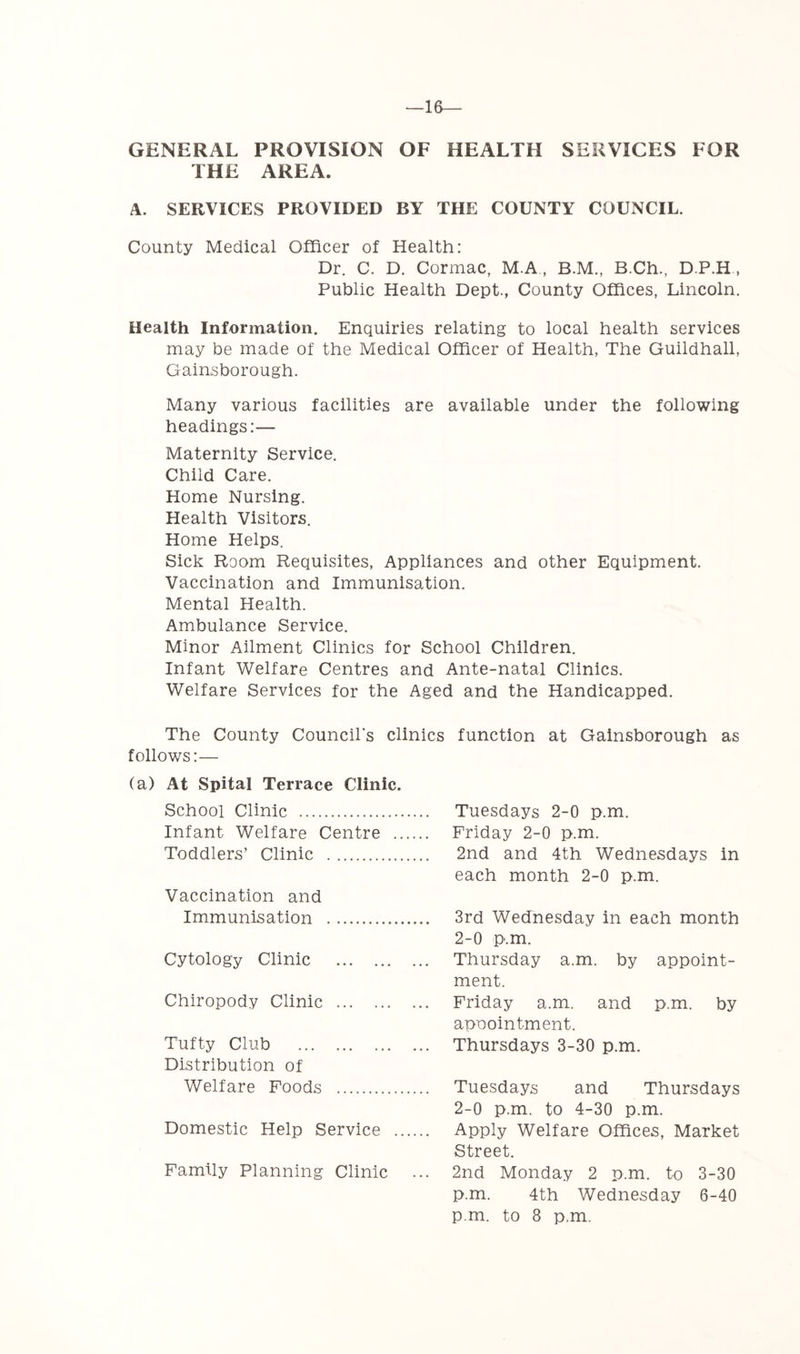 —16— GENERAL PROVISION OF HEALTH SERVICES FOR THE AREA. A. SERVICES PROVIDED BY THE COUNTY COUNCIL. County Medical Officer of Health: Dr. C. D. Cormac, M.A , B.M., B.Ch., D.P.H, Public Health Dept., County Offices, Lincoln, Health Information. Enquiries relating to local health services may be made of the Medical Officer of Health, The Guildhall, Gainsborough. Many various facilities are available under the following headings;— Maternity Service. Child Care. Home Nursing. Health Visitors. Home Helps. Sick Room Requisites, Appliances and other Equipment. Vaccination and Immunisation. Mental Health. Ambulance Service. Minor Ailment Clinics for School Children. Infant Welfare Centres and Ante-natal Clinics. Welfare Services for the Aged and the Handicapped. The County Council's clinics function at Gainsborough as follows:— (a) At Spital Terrace Clinic. School Clinic Infant Welfare Centre .. Toddlers’ Clinic Vaccination and Immunisation Cytology Clinic Chiropody Clinic Tufty Club Distribution of Welfare Foods Domestic Help Service ., Family Planning Clinic Tuesdays 2-0 p.m. Friday 2-0 p.m. 2nd and 4th Wednesdays in each month 2-0 p.m. 3rd Wednesday in each month 2-0 p.m. Thursday a.m. by appoint- ment. Friday a.m. and p.m. by annointment. Thursdays 3-30 p.m. Tuesdays and Thursdays 2-0 p.m. to 4-30 p.m. Apply Welfare Offices, Market Street. 2nd Monday 2 p.m. to 3-30 p.m. 4th Wednesday 6-40 p.m. to 8 p.m.