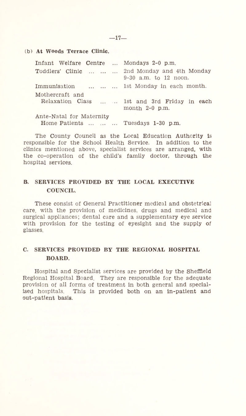 17— (b) At Woods Terrace Clinic. Infant Welfare Centre Toddlers’ Clinic Immunisation Mothercraft and Relaxation Class Ante-Natal for Maternity Home Patients Mondays 2-0 p.m. 2nd Monday and 4th Monday 9-30 a.m. to 12 noon. 1st Monday in each month. 1st and 3rd Friday in each month 2-0 p.m. Tuesdays 1-30 p.m. The County Council as the Local Education Authority Is responsible for the School Health Service. In addition to the clinics mentioned above, specialist services are arranged, with the co-operation of the child’s family doctor, through the hospital services. B. SERVICES PROVIDED BY THE LOCAL EXECUTIVE COUNCIL. These consist of General Practitioner medical and obstetrical care, with the provision of medicines, drugs and medical and surgical appliances; dental care and a supplementary eye service with provision for the testing of eyesight and the supply of glasses. C. SERVICES PROVIDED BY THE REGIONAL HOSPITAL BOARD. Hospital and Specialist services are provided by the Sheffield Regional Hospital Board. They are responsible for the adequate provision of all forms of treatment in both general and special- ised hospitals. This is provided both on an in-patient and out-patient basis.