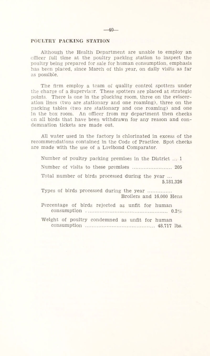 -40— POULTRY PACKING STATION Although the Health Department are unable to employ an officer full time at the poultry packing station to inspect the poultry being prepared for sale for human consumption, emphasis has been placed, since March of this year, on daily visits as far as possible. The firm employ a team of quality control spotters under the charge of a Supervisor. These spotters are placed at strategic points. There is one in the plucking room, three on the eviscer- ation lines (two are stationary and one roaming), three on the packing tables (two are stationary and one roaming) and one in the box room. An officer from my department then checks on all birds that have been withdrawn for any reason and con- demnation tickets are made out. All water used in the factory is chlorinated in excess of the recommendations contained in the Code of Practice. Spot checks are made with the use of a Lovibond Comparator. Number of poultry packing premises in the District ... 1 Number of visits to these premises 205 Total number of birds processed during the year ... 5,181,326 Types of birds processed during the year Broilers and 16,000 Hens Percentage of birds rejected as unfit for human consumption 0.2% Weight of poultry condemned as unfit for human consumption 48,717 lbs.
