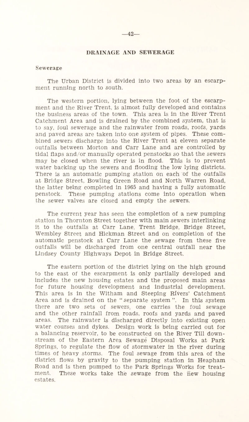 —42— DRAINAGE AND SEWERAGE Sewerage The Urban District is divided into two areas by an escarp- ment running north to south. The western portion, lying between the foot of the escarp- ment and the River Trent, is almost fully developed and contains the business areas of the town. This area is in the River Trent Catchment Area and is drained by the combined system, that is to say, foul sewerage and the rainwater from roads, roofs, yards and paved areas are taken intO' one system of pipes. These com- bined sewers discharge into the River Trent at eleven separate outfalls between Morton and Carr Lane and are controlled by tidal flaps and/or manually operated penstocks so that the sewers may be closed when the river is in flood. This is to prevent water backing up the sewers and flooding the low lying districts. There is an automatic pumping station on each of the outfalls at Bridge Street, Bowling Green Road and North Warren Road, the latter being completed in 1965 and having a fully automatic penstock. These pumping stations come into operation when the sewer valves are closed and empty the sewers. The current year has seen the completion of a new pumping station in Thornton Street together with main sewers interlinking it to the outfalls at Carr Lane, Trent Bridge, Bridge Street, Wembley Street and Hickman Street and on completion of the automatic penstock at Carr Lane the sewage from these five outfalls will be discharged from one central outfall near the Lindsey County Highways Depot in Bridge Street. The eastern portion of the district lying on the high ground to the east of the escarpment is only partially developed and includes the new housing estates and the proposed main areas for future housing development and industrial development. This area is in the Witham and Steeping Rivers’ Catchment Area and is drained on the “ separate system ”. In this system there are two sets of sewers, one carries the foul sewage and the other rainfall from roads, roofs and yards and paved areas. The rainwater is discharged directly into existing open water courses and dykes. Design work is being carried out for a balancing reservoir, to be constructed on the River Till down- stream of the Eastern Area Sewage Disposal Works at Park Springs, to regulate the flow of stormwater in the river during times of heavy storms. The foul sewage from this area of the district flows by gravity to the pumping station in Heapham Road and is then pumped to the Park Springs Works for treat- ment. These works take the sewage from the hew housing estates.