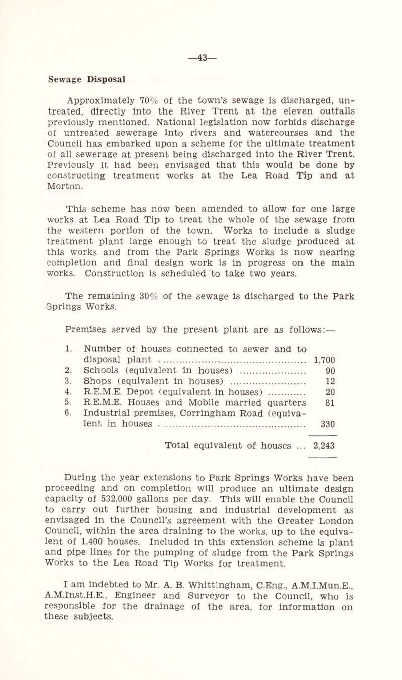 43— Sewage Disposal Approximately 70% of the town’s sewage is discharged, un- treated, directly into the River Trent at the eleven outfalls previously mentioned. National legislation now forbids discharge of untreated sewerage into rivers and watercourses and the Council has embarked upon a scheme for the ultimate treatment of all sewerage at present being discharged into the River Trent. Previously it had been envisaged that this would be done by constructing treatment works at the Lea Road Tip and at Morton. This scheme has now been amended to allow for one large works at Lea Road Tip to treat the whole of the sewage from the western portion of the town. Works to include a sludge treatment plant large enough to treat the sludge produced at this works and from the Park Springs Works is now nearing completion and final design work is in progress on the main works. Construction is scheduled to take two years. The remaining 30% of the sewage is discharged to the Park Springs Works. Premises served by the present plant are as follows:— 1. Number of houses connected to sewer and to disposal plant 1,700 2. Schools (equivalent in houses) 90 3. Shops (equivalent in houses) 12 4. R.E.M.E. Depot (equivalent in houses) 20 5. R.E.M.E. Houses and Mobile married quarters 81 6. Industrial premises, Corringham Road (equiva- lent in houses 330 Total equivalent of houses ... 2,243 During the year extensions to Park Springs Works have been proceeding and on completion will produce an ultimate design capacity of 532,000 gallons per day. This will enable the Council to carry out further housing and industrial development as envisaged in the Council’s agreement with the Greater London Council, within the area draining to the works, up to the equiva- lent of 1,400 houses. Included in this extension scheme is plant and pipe lines for the pumping of sludge from the Park Springs Works to the Lea Road Tip Works for treatment. I am indebted to Mr. A. B. Whittlngham, C.Eng., A.M.I.Mun.E., A.M.Inst.H.E., Engineer and Surveyor to the Council, who is responsible for the drainage of the area, for information on these subjects.