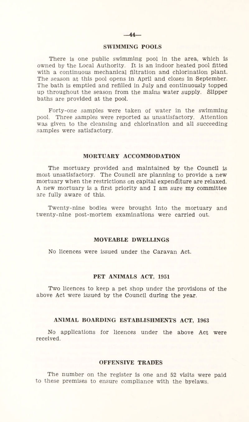 SWIMMING POOLS There is one public swimming pool in the area, which is owned by the Local Authority. It is an indoor heated pool fitted with a continuous mechanical filtration and chlorination plant. The season at this pool opens in April and closes in September. The bath is emptied and refilled in July and continuously topped up throughout the season from the mains water supply. Slipper baths are provided at the pool. Forty-one samples were taken of water in the swimming pool. Three samples were reported as unsatisfactory. Attention was given to the cleansing and chlorination and all succeeding samples were satisfactory. MORTUARY ACCOMMODATION The mortuary provided and maintained by the Council is most unsatisfactory. The Council are planning to provide a new mortuary when the restrictions on capital expenditure are relaxed. A new mortuary is a first priority and I am sure my committee are fully aware of this. Twenty-nine bodies were brought into the mortuary and twenty-nine post-mortem examinations were carried out. MOVEABLE DWELLINGS No licences were issued under the Caravan Act. PET ANIMALS ACT, 1951 Two licences to keep a pet shop under the provisions of the above Act were issued by the Council during the year. ANIMAL BOARDING ESTABLISHMENTS ACT, 1963 No applications for licences under the above Act were received. OFFENSIVE TRADES The number on the register is one and 52 visits were paid to these premises to ensure compliance with the byelaws.