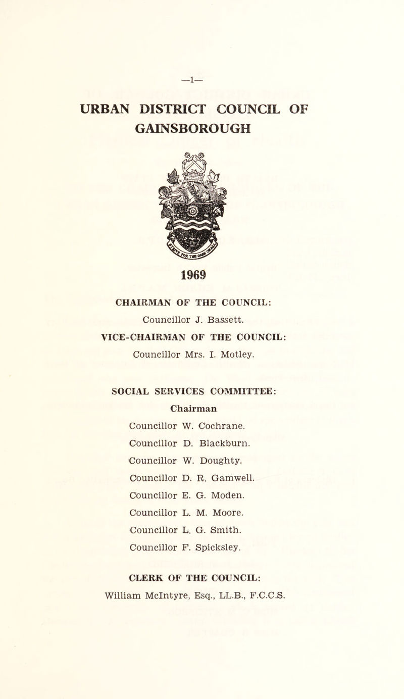 —1— URBAN DISTRICT COUNCIL OF GAINSBOROUGH CHAIRMAN OF THE COUNCIL: Councillor J. Bassett. VICE-CHAIRMAN OF THE COUNCIL: Councillor Mrs. I. Motley. SOCIAL SERVICES COMMITTEE: Chairman Councillor W. Cochrane. Councillor D. Blackburn. Councillor W. Doughty. Councillor D. R. Gamwell. Councillor E. G. Moden. Councillor L. M. Moore. Councillor L, G. Smith. Councillor F. Spicksley. CLERK OF THE COUNCIL: William McIntyre, Esq., LL.B., F.C.C.S.