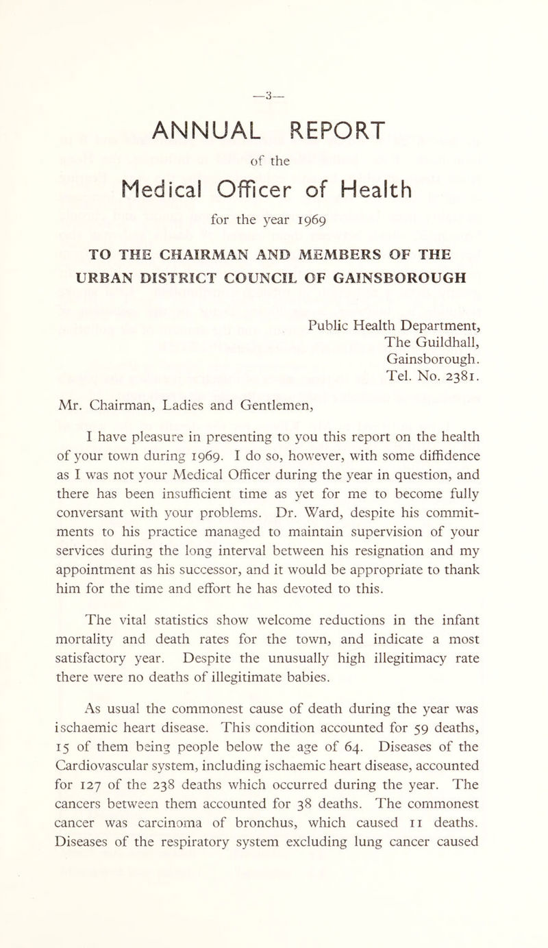 ANNUAL REPORT of the Medical Officer of Health for the year 1969 TO THE CHAIRMAN AND MEMBERS OF THE URBAN DISTRICT COUNCIL OF GAINSBOROUGH Public Health Department, The Guildhall, Gainsborough. Tel. No. 2381. Mr. Chairman, Ladies and Gentlemen, I have pleasure in presenting to you this report on the health of your town during 1969. I do so, however, with some diffidence as I was not your Medical Officer during the year in question, and there has been insufficient time as yet for me to become fully conversant with your problems. Dr. Ward, despite his commit- ments to his practice managed to maintain supervision of your services during the long interval between his resignation and my appointment as his successor, and it would be appropriate to thank him for the time and effort he has devoted to this. The vital statistics show welcome reductions in the infant mortality and death rates for the town, and indicate a most satisfactory year. Despite the unusually high illegitimacy rate there were no deaths of illegitimate babies. As usual the commonest cause of death during the year was ischaemic heart disease. This condition accounted for 59 deaths, 15 of them being people below the age of 64. Diseases of the Cardiovascular system, including ischaemic heart disease, accounted for 127 of the 238 deaths which occurred during the year. The cancers between them accounted for 38 deaths. The commonest cancer was carcinoma of bronchus, which caused ii deaths. Diseases of the respiratory system excluding lung cancer caused