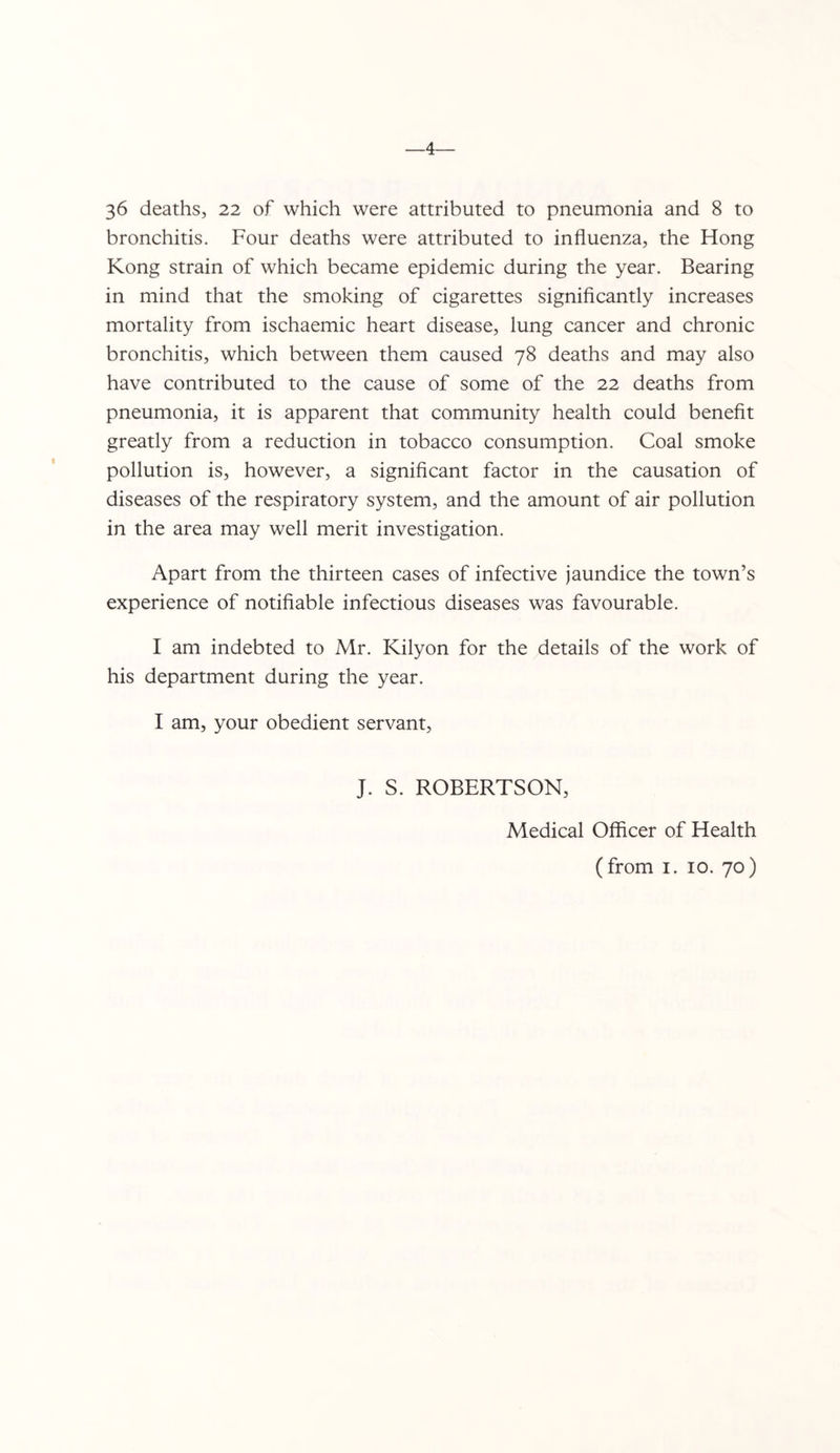 4— 36 deaths, 22 of which were attributed to pneumonia and 8 to bronchitis. Four deaths were attributed to influenza, the Hong Kong strain of which became epidemic during the year. Bearing in mind that the smoking of cigarettes signiflcantly increases mortality from ischaemic heart disease, lung cancer and chronic bronchitis, which between them caused 78 deaths and may also have contributed to the cause of some of the 22 deaths from pneumonia, it is apparent that community health could benefit greatly from a reduction in tobacco consumption. Coal smoke pollution is, however, a significant factor in the causation of diseases of the respiratory system, and the amount of air pollution in the area may well merit investigation. Apart from the thirteen cases of infective jaundice the town’s experience of notifiable infectious diseases was favourable. I am indebted to Mr. Kilyon for the details of the work of his department during the year. I am, your obedient servant, J. S. ROBERTSON, Medical Officer of Health