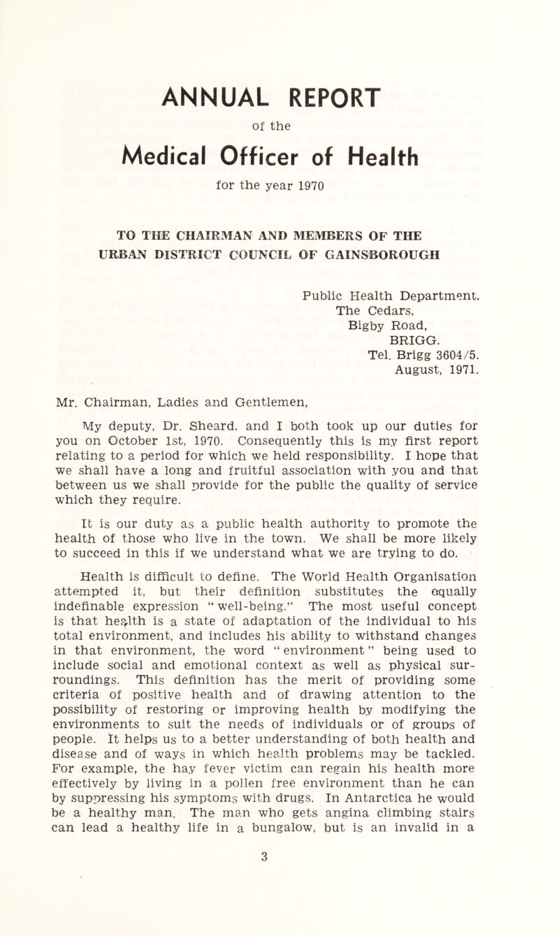 ANNUAL REPORT Of the Medical Officer of Health for the year 1970 TO THE CHAIRMAN AND MEMBERS OF THE URBAN DISTRICT COUNCIL OF GAINSBOROUGH Public Health Department. The Cedars, Bigby Road, BRIGG. Tel. Brigg 3604/5. August, 1971. Mr. Chairman, Ladies and Gentlemen, My deputy. Dr. Sheard. and I both took up our duties for you on October 1st, 1970. Consequently this is my first report relating to a period for which we held responsibility. I hope that we shall have a long and fruitful association with you and that between us we shall provide for the public the quality of service which they require. It is our duty as a public health authority to promote the health of those who live in the town. We shall be more likely to succeed in this if we understand what we are trying to do. Health is difficult to define. The World Health Organisation attempted it, but their definition substitutes the equally indefinable expression “ well-being.” The most useful concept is that hep^lth is a state of adaptation of the individual to his total environment, and includes his ability to withstand changes in that environment, the word “ environment ” being used to include social and emotional context as well as physical sur- roundings. This definition has the merit of providing some criteria of positive health and of drawing attention to the possibility of restoring or improving health by modifying the environments to suit the needs of individuals or of groups of people, it helps us to a better understanding of both health and disease and of ways in which health problems may be tackled. For example, the hay fever victim can regain his health more effectively by living in a pollen free environment than he can by suppressing his symptoms with drugs. In Antarctica he would be a healthy man. The man who gets angina climbing stairs can lead a healthy life in a bungalow, but is an invalid in a
