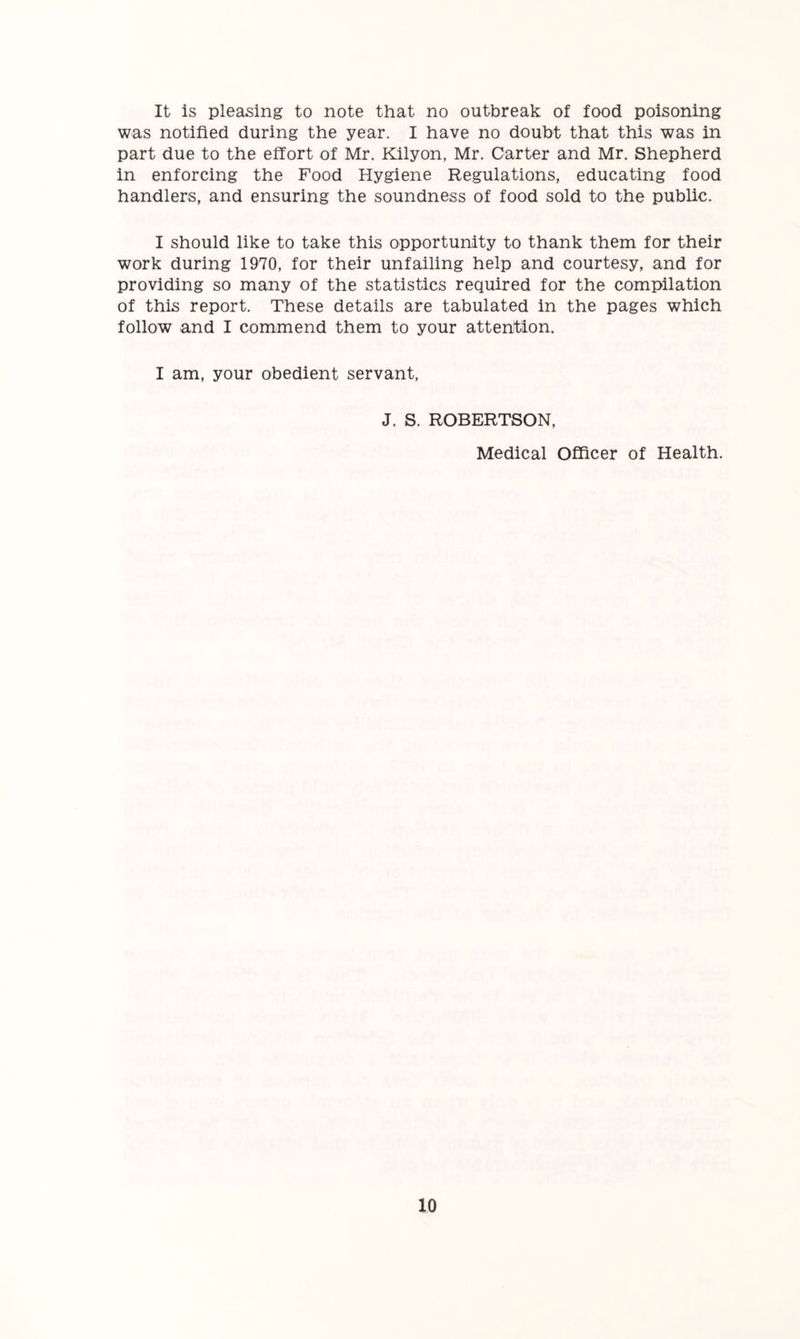 It is pleasing to note that no outbreak of food poisoning was notified during the year. I have no doubt that this was in part due to the effort of Mr. Kilyon, Mr. Carter and Mr. Shepherd in enforcing the Food Hygiene Regulations, educating food handlers, and ensuring the soundness of food sold to the public. I should like to take this opportunity to thank them for their work during 1970, for their unfailing help and courtesy, and for providing so many of the statistics required for the compilation of this report. These details are tabulated in the pages which follow and I commend them to your attention. I am, your obedient servant, J. S. ROBERTSON, Medical Officer of Health.
