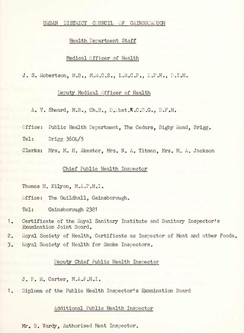 UiiBAN DISTRICT COUNCIL OF GAINSBGROUffl Health Department Staff Medical Officer of Health J. S. Robertson, M.B., M.R.C.S., L.R.C.P., D.P.H., D.I.H. Deputy Medical Officer of Health V. Sheard, M.B., Ch.B., D.^,bst.M.C.0, D.P.H. Office: Public Health Department, The Cedars, Bigby Road, Brigg. Tel: Brigg 3604/5 Clerks: !irs, M. H. Akester, Mrs. N. A. Titman, Mrs. M, A. Jackson Chief Public Health Inspector Thomas M, Kilyon, M.A.P.H.I. Office: The Guildhall, Gainsborough. Tel: Gainsborough 2381 Certificate of the Royal Sanitary Institute and Sanitary Inspector's Examination Joint Board. Royal Society of Health, Certificate as Inspector of Meat and other Fooda. Rcyal Society of Health for Smoke Inspectors. Deputy Chief Public Health Inspector J. P. R. Carter, M.A.P.H.I. Diploma of the Public Health Inspector* s Examination Board Additional Public Health Inspector Mr, B. Vardy, Authorised Meat Inspector,
