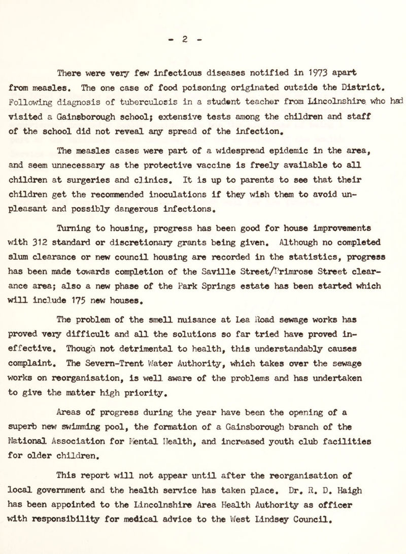 2 There were very few infectious diseases notified in 1973 apart from measles. The one case of food poisoning originated outside the District. Following diagnosis of tuberculosis in a student teacher from Lincolnshire, who had visited a Gainsborough school; extensive tests among the children and staff of the school did not reveal ary spread of the infection. The measles cases were part of a widespread epidemic in the area, and seem unnecessary as the protective vaccine is freely available to all children at surgeries and cD.inics. It is up to parents to see that their children get the recommended inocxilations if they wish them to avoid un- pleasant and possibly dangerous infections. Turning to housing, progress has been good for house improvements with 312 standard or discretionary grants being given, Althoxigh no completed slum clearance or new corincil housing are recorded in the statistics, progress has been made towards completion of the Saville Street/IVirorose Street clear- ance area; also a new phase of the Park Springs estate has been started which will include 175 new houses. The problem of the smell nuisance at Lea Iload sewage works has proved very difficult and all the solutions so far tried have proved in- effective, Though not detrimental to health, this iinderstandably causes complaint. The Sevem-Trent V^Jater Authority, which takes over the sewage works on reorganisation, is well aware of the problems and has undertaken to give the matter high priority. Areas of progress during the year have been the opening of a superb new swiimiing pool, the formation of a Gainsborough branch of the National Association for I'^ntal Health, and increased youth club facilities for older children. This report will not appear until after the i*eorganisation of local government and the health service has taken place. Dr. R. D, Haigh has been appointed to the Lincolnshire Area Health Authority as officer with responsibility for nodical advice to the V/est Lindsey Council,