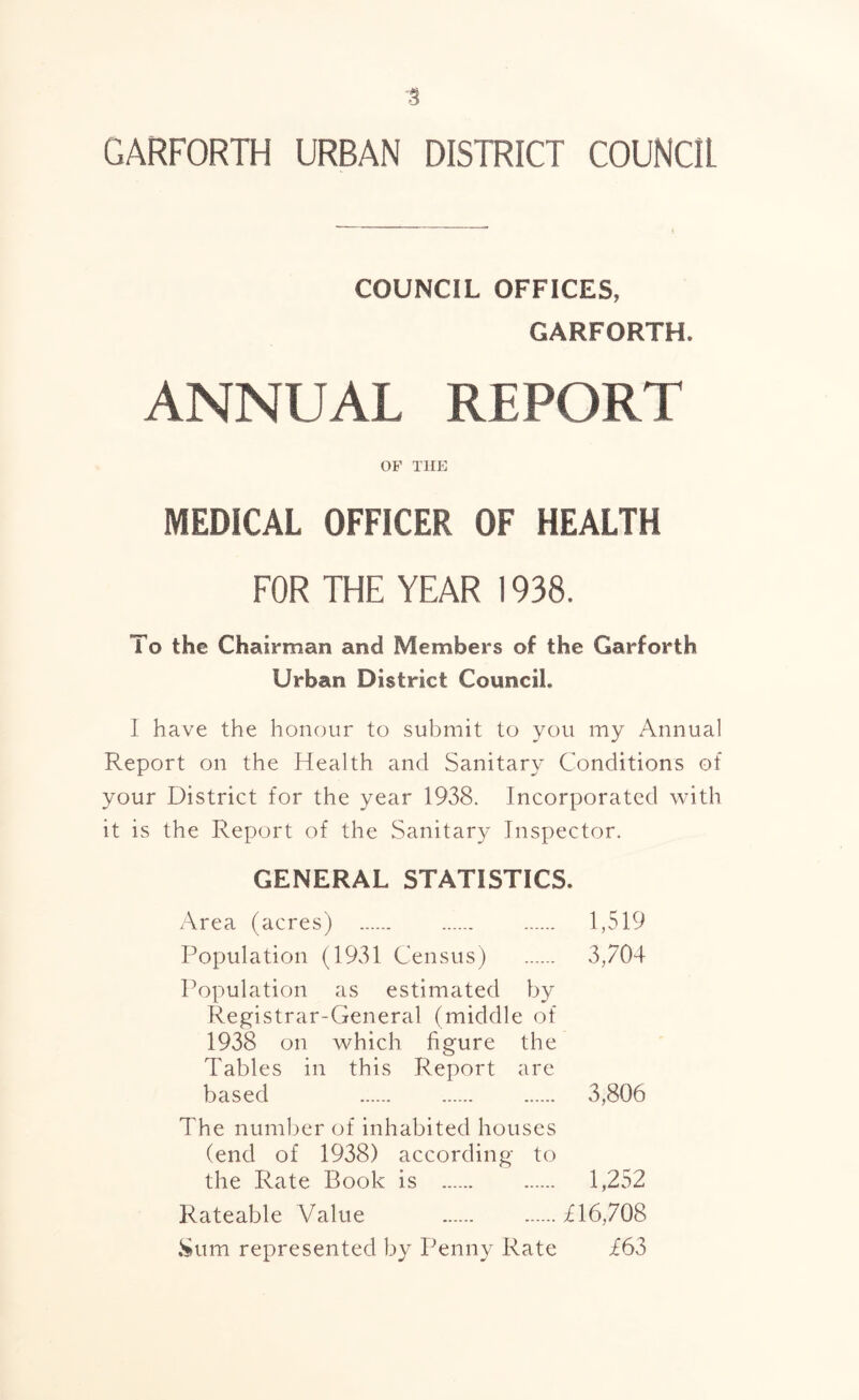 GARFORTH URBAN DISTRICT COUNCIL COUNCIL OFFICES, GARFORTH. ANNUAL REPORT OF THE MEDICAL OFFICER OF HEALTH FOR THE YEAR 1938. i o the Chairman and Members of the Garforth Urban District Council. I have the honour to submit to you my Annual Report on the Health and Sanitary Conditions of your District for the year 1938. Incorporated with it is the Report of the Sanitary Inspector. GENERAL STATISTICS. Area (acres) 1,519 Population (1931 Census) 3,704 Population as estimated by Registrar-General (middle of 1938 on which figure the Tables in this Report are based 3,806 The number of inhabited houses (end of 1938) according to the Rate Book is 1,252 Rateable Value £16,708 Sum represented by Penny Rate £63