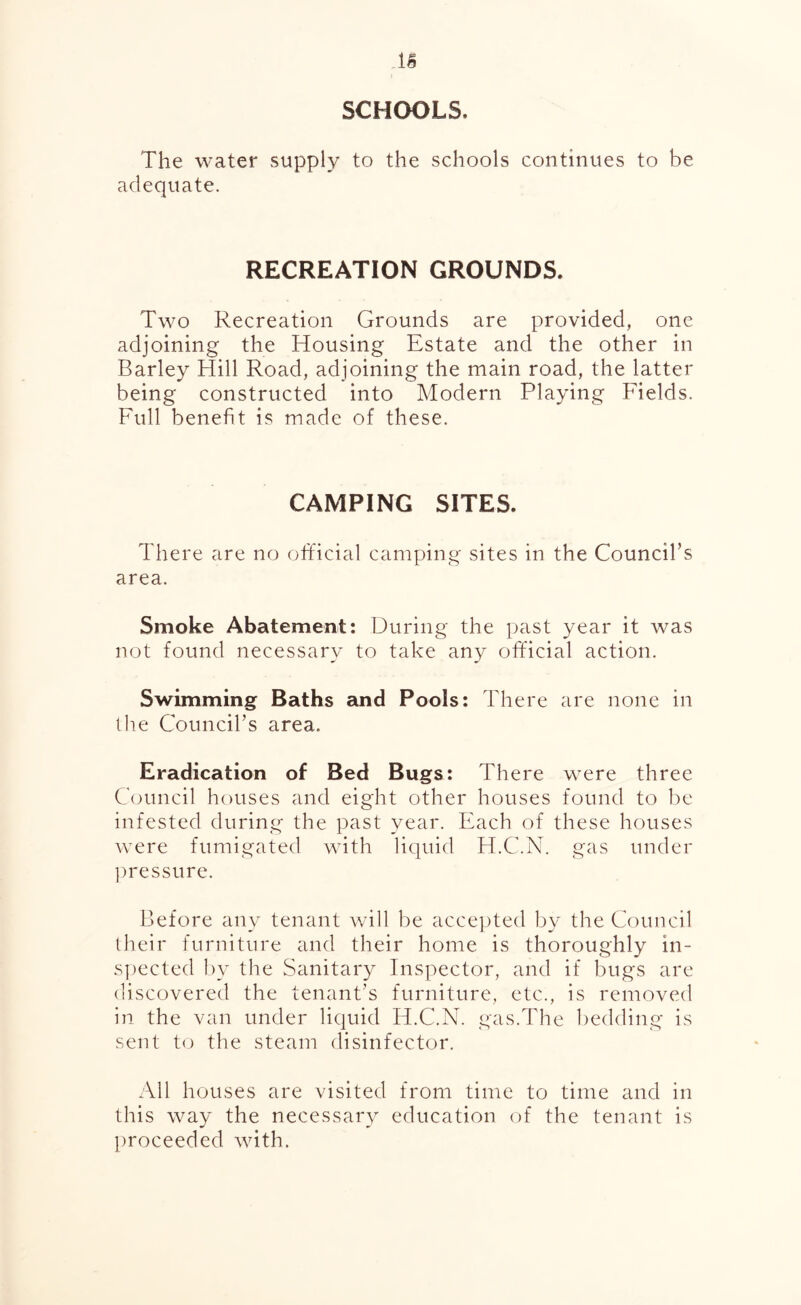 SCHOOLS, The water supply to the schools continues to be adequate. RECREATION GROUNDS. Two Recreation Grounds are provided, one adjoining the Housing Estate and the other in Barley Hill Road, adjoining the main road, the latter being constructed into Modern Playing Fields. Full benefit is made of these. CAMPING SITES. There are no official camping sites in the Council’s area. Smoke Abatement: During the past year it was not found necessary to take any official action. Swimming Baths and Pools: There are none in the Council’s area. Eradication of Bed Bugs: There were three Council houses and eight other houses found to be infested during the past year. Each of these houses were fumigated with liquid H.C.N. gas under pressure. Before any tenant will be accepted by the Council their furniture and their home is thoroughly in- spected by the Sanitary Inspector, and if bugs are discovered the tenant's furniture, etc., is removed in the van under liquid H.C.N. gas.The bedding is sent to the steam disinfector. All houses are visited from time to time and in this way the necessary education of the tenant is proceeded with.