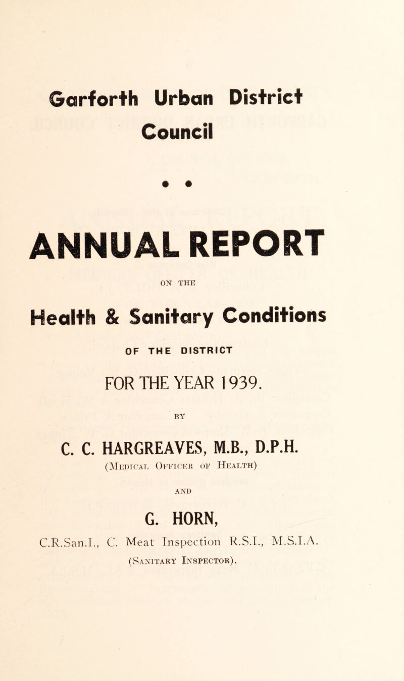 Garforth Urban District Council ANNUAL REPORT ON THE Health & Sanitary Conditions OF THE DISTRICT FOR THE YEAR 1939. BY C. C. HARGREAVES, M.B., D.P.H. (Medical Officer of Health) G. HORN, C.R.San.I., C. Meat Inspection R.S.I., M.S.I.A. (Sanitary Inspector).