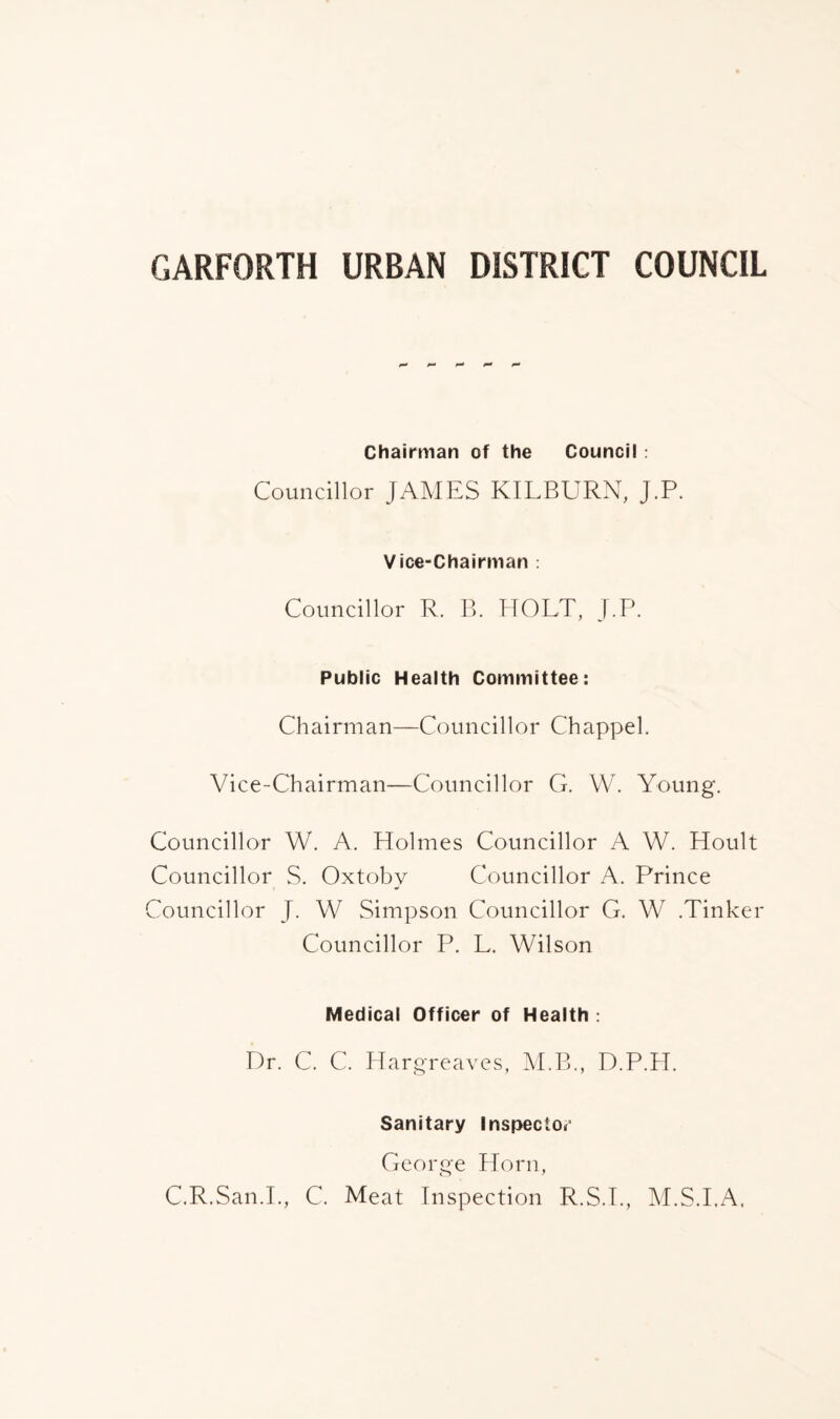Chairman of the Council: Councillor JAMES KILBURN, J.P. Vice-Chairman : Councillor R. B. HOLT, J.P. Public Health Committee: Chairman—Councillor Chappel. Vice-Chairman—Councillor G. W. Young. Councillor W. A. Holmes Councillor A W. Hoult Councillor S. Oxtobv Councillor A. Prince Councillor J. W Simpson Councillor G. W .Tinker Councillor P. L. Wilson Medical Officer of Health : Dr. C. C. Hargreaves, M.B., D.P.H. Sanitary Inspector George Horn, C.R.San.L, C. Meat Inspection R.S.I., M.S.I.A,