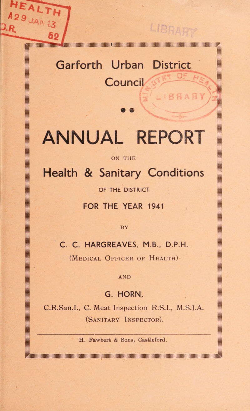I ANNUAL REPORT I m ON THE f| | Health & Sanitary Conditions j | OF THE DISTRICT | I FOR THE YEAR 1941 I C. C. HARGREAVES, M.B., D.P.H. (Medical Officer of Health) and G. HORN, C.R.San.I., C. Meat Inspection R.S.I., M.S.I.A. (Sanitary Inspector). H. Fawbert & Sons, Castleford