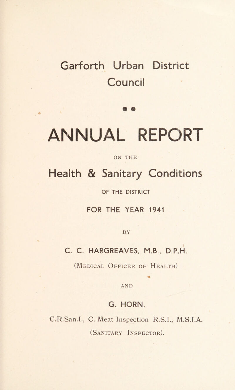 Garforth Urban District Council ANNUAL REPORT ON THE Health & Sanitary Conditions OF THE DISTRICT FOR THE YEAR 1941 C C HARGREAVES, M.B., D.P.H. (Medical Officer of Health) ■» AND G. HORN, C.R.San.I., C. Meat Inspection R.S.I., M.S.I.A. (Sanitary Inspector).