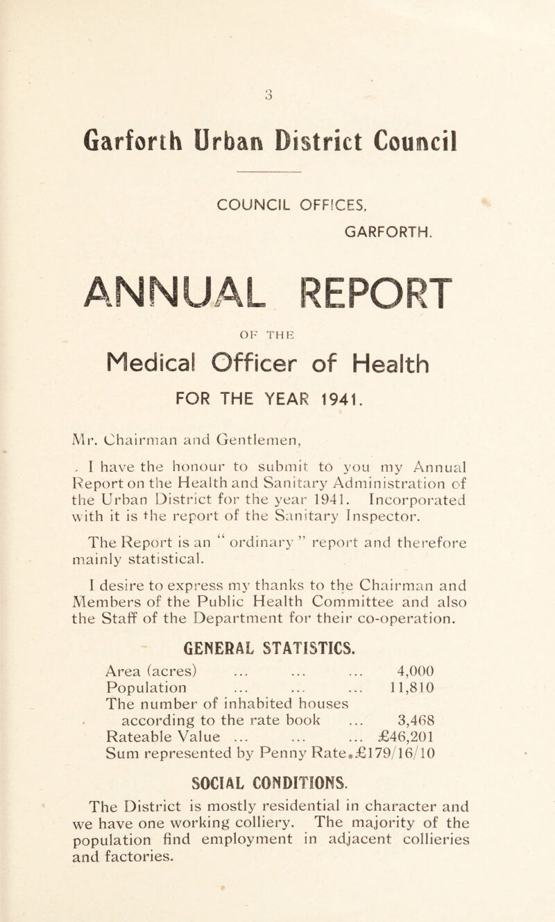 COUNCIL OFFICES, GARFORTH. ANNUAL REPORT OF THE Medical Officer of Health FOR THE YEAR 1941. Mr. Chairman and Gentlemen, , I have the honour to submit to you my Annual Report on the Health and Sanitary Administration of the Urban District for the year 1941. Incorporated with it is the report of the Sanitary Inspector. The Report is an “ ordinary ” report and therefore mainly statistical. I desire to express my thanks to the Chairman and Members of the Public Health Committee and also the Staff of the Department for their co-operation. GENERAL STATISTICS. Area (acres) ... ... ... 4,000 Population ... ... ... 11,810 The number of inhabited houses according to the rate book ... 3,468 Rateable Value ... ... ... £46,201 Sum represented by Penny Rate*£l79/16/10 SOCIAL CONDITIONS. The District is mostly residential in character and we have one working colliery. The majority of the population find employment in adjacent collieries and factories.