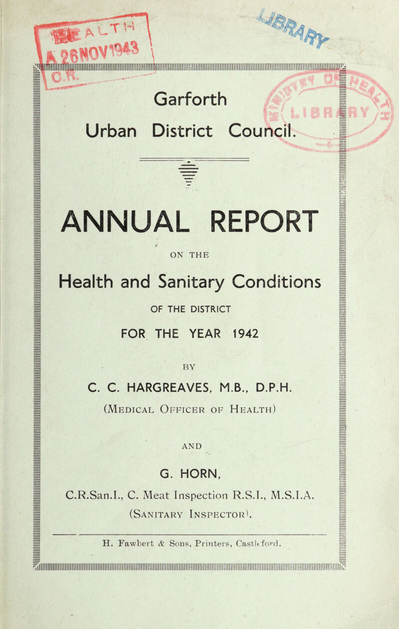 I ANNUAL REPORT | M ON THE I I Health and Sanitary Conditions | 1 OF THE DISTRICT | I FOR THE YEAR 1942 | I - BY I I C. C. HARGREAVES, M.B., D.P.H. | 1 (Medical Officer of Health) 1 AND G. HORN, C.R.San.L, C. Meat Inspection R.S.I., M.S.I.A. (Sanitary Inspector^. H. Fawbert & Sons, Printers, Castltford