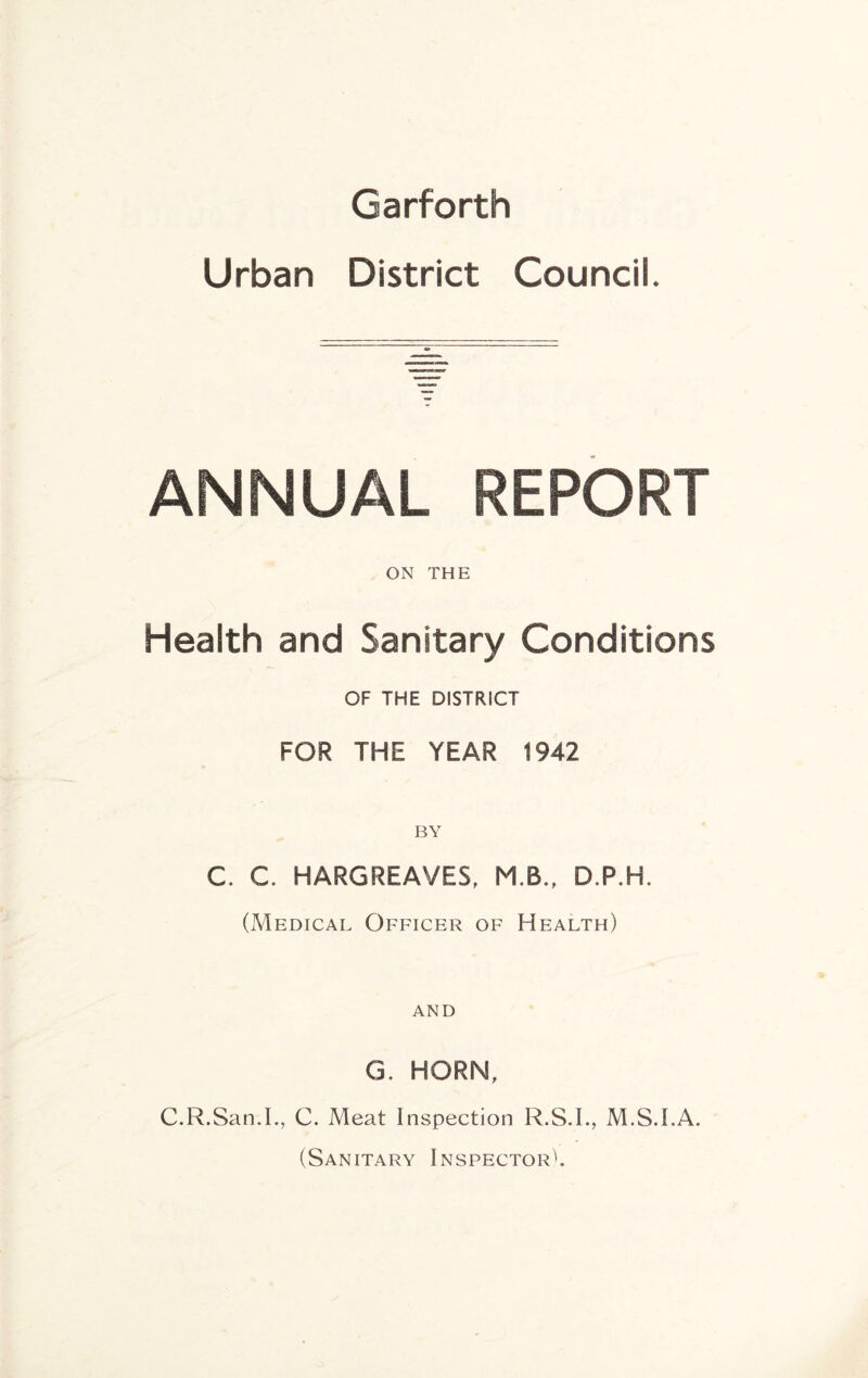 Garforth Urban District Council. ANNUAL REPORT ON THE Health and Sanitary Conditions OF THE DISTRICT FOR THE YEAR 1942 BY C. C. HARGREAVES, M.B., D.P.H. (Medical Officer of Health) AND G. HORN, C.R.San.L, C. Meat Inspection R.S.I., M.S.I.A. (Sanitary Inspector^.