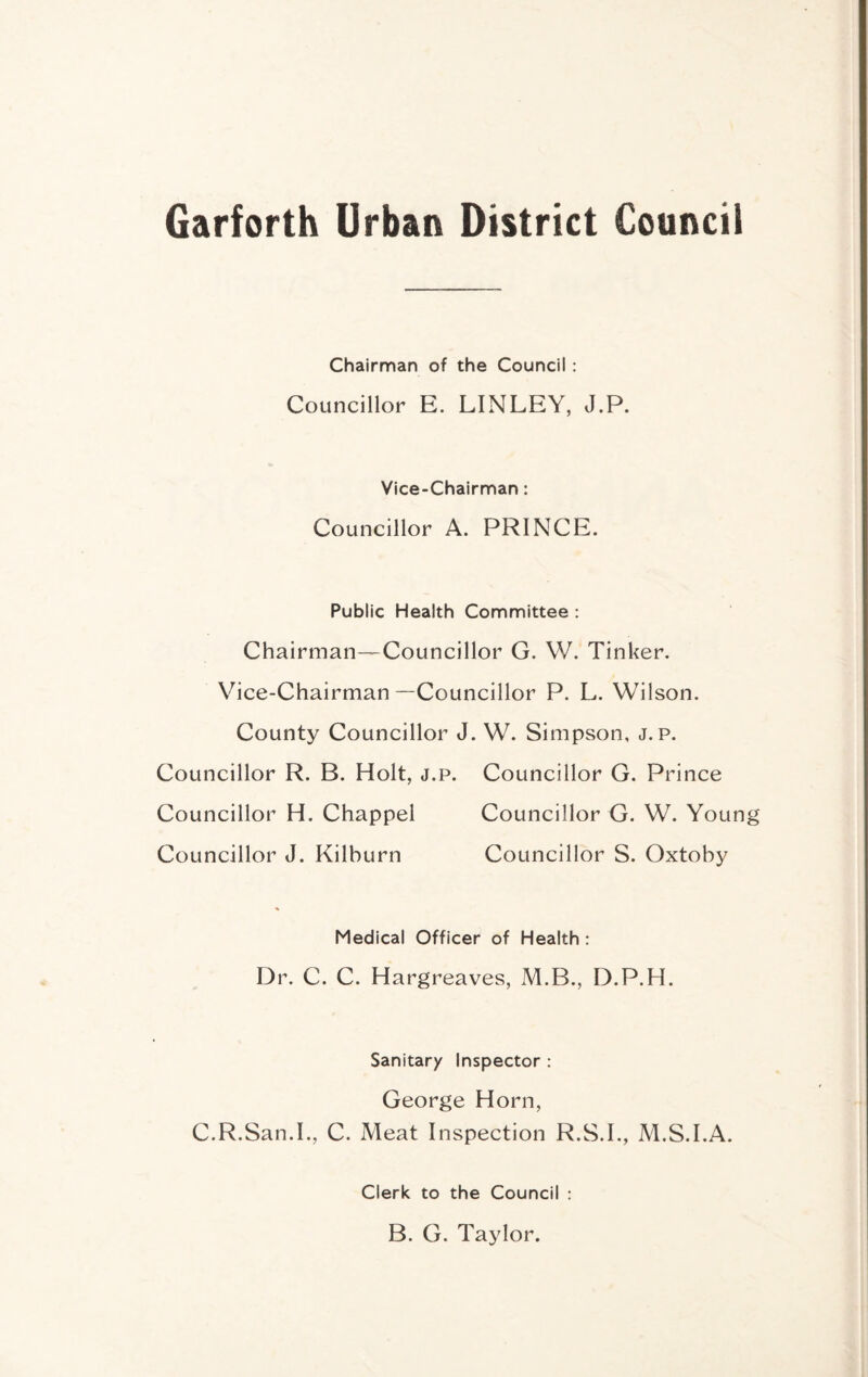 Garforth Urban District Council Chairman of the Council: Councillor E. LINLEY, J.P. Vice-Chairman: Councillor A. PRINCE. Public Health Committee : Chairman—Councillor G. W. Tinker. Vice-Chairman—Councillor P. L. Wilson. County Councillor J. W. Simpson, J. p. Councillor R. B. Holt, j.p. Councillor G. Prince Councillor H. Chappel Councillor G. W. Young Councillor J. Kilburn Councillor S. Oxtoby Medical Officer of Health : Dr. C. C. Hargreaves, M.B., D.P.H. Sanitary Inspector : George Horn, C.R.San.L, C. Meat Inspection R.S.L, M.S.I.A. Clerk to the Council : B. G. Taylor.