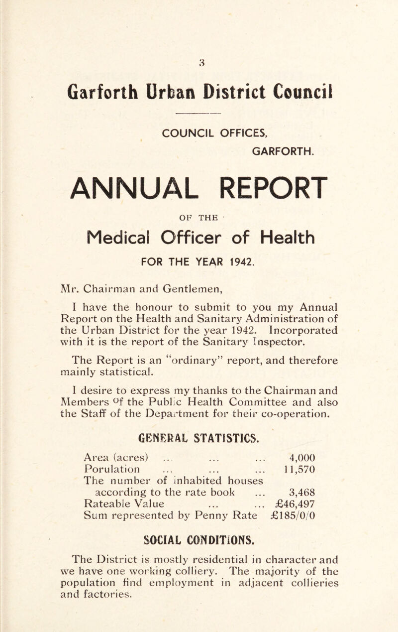 Garforth Urban District Council COUNCIL OFFICES, GARFORTH. ANNUAL REPORT OF THE Medical Officer of Health FOR THE YEAR 1942. Mr. Chairman and Gentlemen, I have the honour to submit to you my Annual Report on the Health and Sanitary Administration of the Urban District for the year 1942. Incorporated with it is the report of the Sanitary Inspector. The Report is an “ordinary” report, and therefore mainly statistical. I desire to express my thanks to the Chairman and Members <^f the Public Health Committee and also the Staff of the Department for their co-operation. GENERAL STATISTICS. Area (acres) ... ... ... 4,000 Porulation ... ... ... 11,570 The number of inhabited houses according to the rate book ... 3,468 Rateable Value ... ... £46,497 Sum represented by Penny Rate £185/0/0 SOCIAL CONDITIONS. The District is mostly residential in character and we have one working colliery. The majority of the population find employment in adjacent collieries and factories.