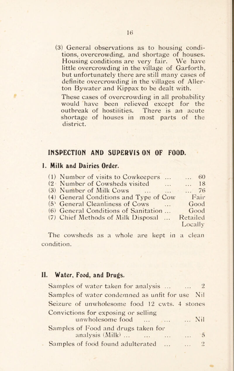 (3) General observations as to housing condi- tions, overcrowding, and shortage of houses. Housing conditions are very fair. We have little overcrowding in the village of Garforth, but unfortunately there are still many cases of definite overcrowding in the villages of Aller- ton Bywater and Kippax to be dealt with. These cases of overcrowding in all probability would have been relieved except for the outbreak of hostilities. There is an acute shortage of houses in most parts of the district. INSPECTION AND SUPEHVIS ON OF FOOD. I. Milk and Dairies Order. (1) Number of visits to Cowkeepers ... ... 60 (2 ' Number of Cowsheds visited ... ... 18 (3) Number of Milk Cows ... ... ... 76 (4) General Conditions and Type of Cow Fair (5^ General Cleanliness of Cows ... Good (6) General Conditions of Sanitation ... Good (7) Chief Methods of Milk Disposal ... Retailed Locally The cowsheds as a whole are kept in a clean condition. II. Water, Food, and Drugs. Samples of water taken for analysis ... ... 2 Samples of water condemned as unfit for use Nil Seizure of unwholesome food 12 cwts. 4 stones Convictions for exposing or selling unwholesome food ... ... ... Nil Samples of Food and drugs taken for analysis (Milk) ... ... ... ... 5 Samples of food found adulterated ... ... 2