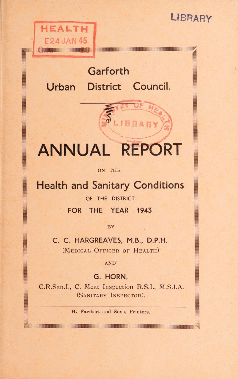 library HEALTH E24 IAN 4S lOW'il Garforth Urban District Council. Lr * I'S; ^ s ' ‘i V '4 ANNUAL REPORT ON THE Health and Sanitary Conditions OF THE DISTRICT FOR THE YEAR 1943 BY C. C. HARGREAVES, M.B., D.P.H. (Medical Officer of Health) AND G. HORN, C.R.San.L, C. Meat Inspection R.S.I., M.S.I.A. (Sanitary Inspector). H. Fawbert and Sons, Printers. 71 I