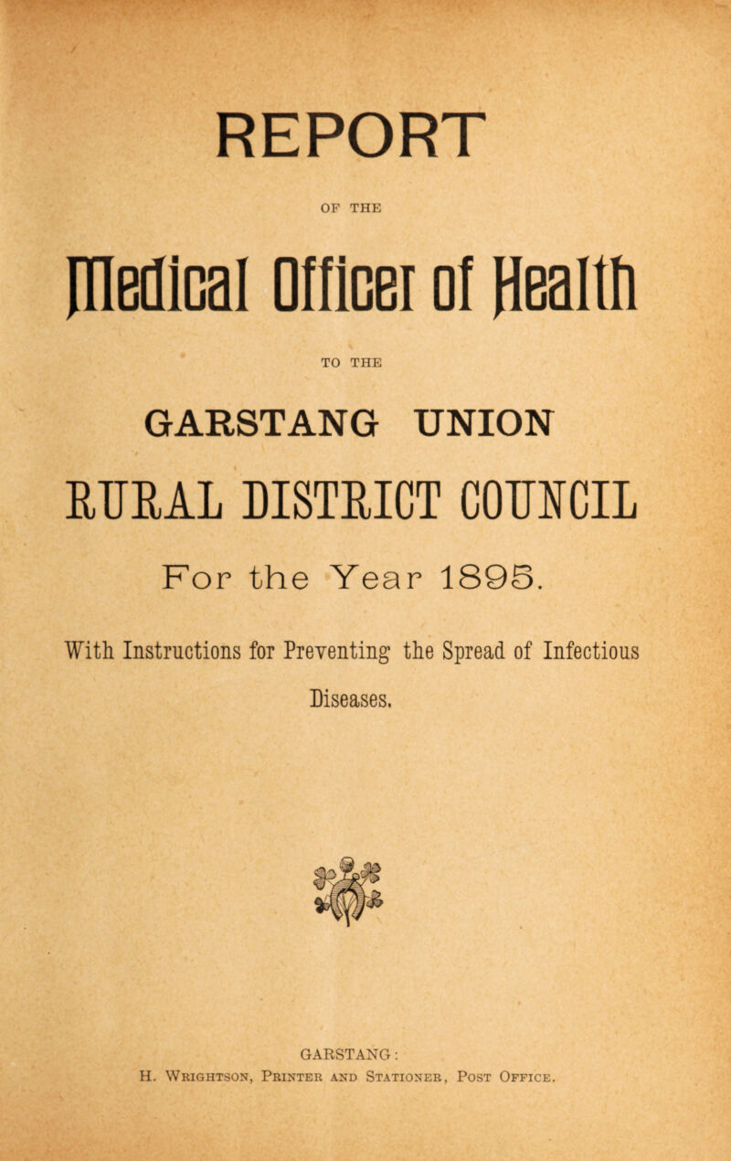 OF THE medical Officer cl Health TO THE GARSTANG UNION RURAL DISTRICT COUNCIL For the Year 1895. With Instructions for Preventing the Spread of Infectious Diseases. GARSTANG: H. Wrightson, Printer and Stationer, Post Office.