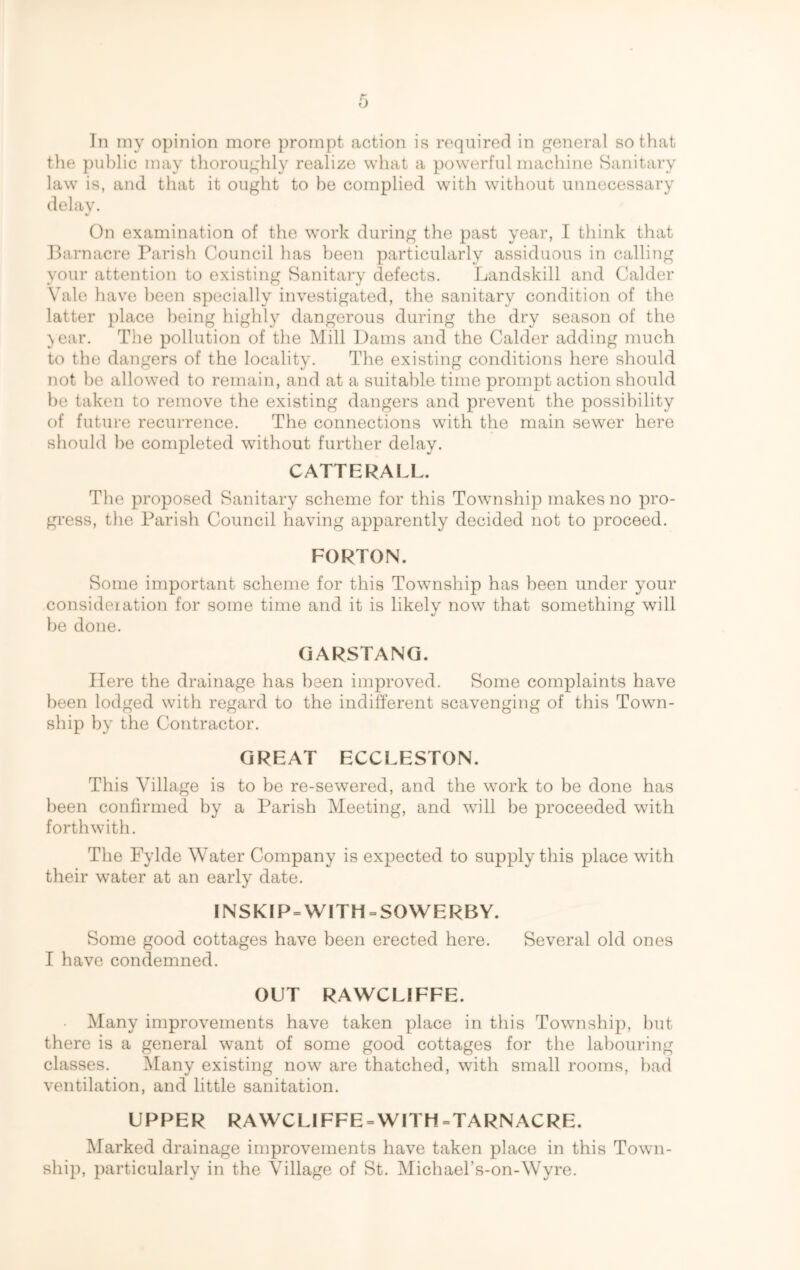 Jn my opinion more prompt action is required in general so that the public may thoroughly realize what a powerful machine Sanitary law is, and that it ought to be complied with without unnecessary delay. On examination of the work during the past year, I think that Barn acre Parish Council has been particularly assiduous in calling your attention to existing Sanitary defects. Landskill and Calder Yale have been specially investigated, the sanitary condition of the latter place being highly dangerous during the dry season of the year. The pollution of the Mill Dams and the Calder adding much to the dangers of the locality. The existing conditions here should not he allowed to remain, and at a suitable time prompt action should be taken to remove the existing dangers and prevent the possibility of future recurrence. The connections with the main sewer here should he completed without further delay. CATTERALL. The proposed Sanitary scheme for this Township makes no pro- gress, the Parish Council having apparently decided not to proceed. FORTON. Some important scheme for this Township has been under your consideration for some time and it is likely now that something will be done. GARSTANG. Here the drainage has been improved. Some complaints have been lodged with regard to the indifferent scavenging of this Town- ship by the Contractor. GREAT ECCLESTON. This Village is to be re-sewered, and the work to be done has been confirmed by a Parish Meeting, and will be proceeded with forthwith. The Fylde Water Company is expected to supply this place with their water at an early date. INSKIP = WITH = SOWERBY. Some good cottages have been erected here. Several old ones I have condemned. OUT RAWCLIFFE. Many improvements have taken place in this Township, but there is a general want of some good cottages for the labouring classes. Many existing now are thatched, with small rooms, had ventilation, and little sanitation. UPPER RAWCLIFFE = WITH = TARN ACRE. Marked drainage improvements have taken place in this Town- ship, particularly in the Village of St. Michael’s-on-Wyre.