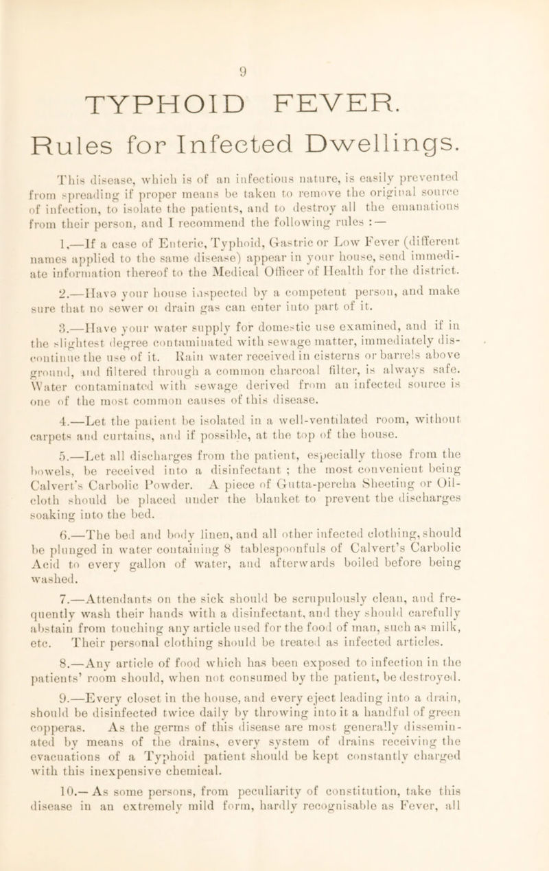 TYPHOID FEVER. Rules for Infected Dwellings. This disease, which is of an infectious nature, is easily prevented from spreading if proper means be taken to remove the original source of infection, to isolate the patients, and to destroy all the emanations from their person, and I recommend the following rules : — 1,—If a case of Enteric, Typhoid, Gastric or Low Fever (different names applied to the same disease) appear in your house, send immedi- ate information thereof to the Medical Officer of Health for the district. 2.—Ilavo your house inspected by a competent person, and make sure that no sewer oi drain gas can enter into part of it. 3. —Have your water supply for domestic use examined, and il in the slightest degree contaminated with sewage matter, immediately dis- continue the use of it. Rain water received in cisterns or barrels above ground, md filtered through a common charcoal filter, is always safe. Water contaminated with sewage derived from an infected source is one of the most common causes of this disease. 4. —Let the patient be isolated in a well-ventilated room, without carpets and curtains, and if possible, at the top of the house. 5.—Let all discharges from the patient, especially those from the bowels, be received into a disinfectant ; the most convenient being Calvert's Carbolic Powder. A piece of Gutta-percha Sheeting or Oil- cloth should be placed under the blanket to prevent the discharges soaking into the bed. (j.—The bed and body linen, and all other infected clothing, should be plunged in water containing 8 tablespoonfuls of Calvert’s Carbolic Acid to every gallon of water, and afterwards boiled before being washed. 7. —Attendants on the sick should be scrupulously clean, and fre- quentlv wash their hands with a disinfectant, and they should carefully abstain from touching any article used for the food of man, such as milk, etc. Their personal clothing should be treated as infected articles. 8. —Any article of food which has been exposed to infection in the patients’ room should, when not consumed by the patient, be destroyed. 9. —Every closet in the house, and every eject leading into a drain, should be disinfected twice daily by throwing into it a handful of green copperas. As the germs of this disease are most generally dissemin- ated by means of the drains, every system of drains receiving the evacuations of a Typhoid patient should be kept constantly charged with this inexpensive chemical. 10. —As some persons, from peculiarity of constitution, take this disease in an extremely mild form, hardly recognisable as Fever, all