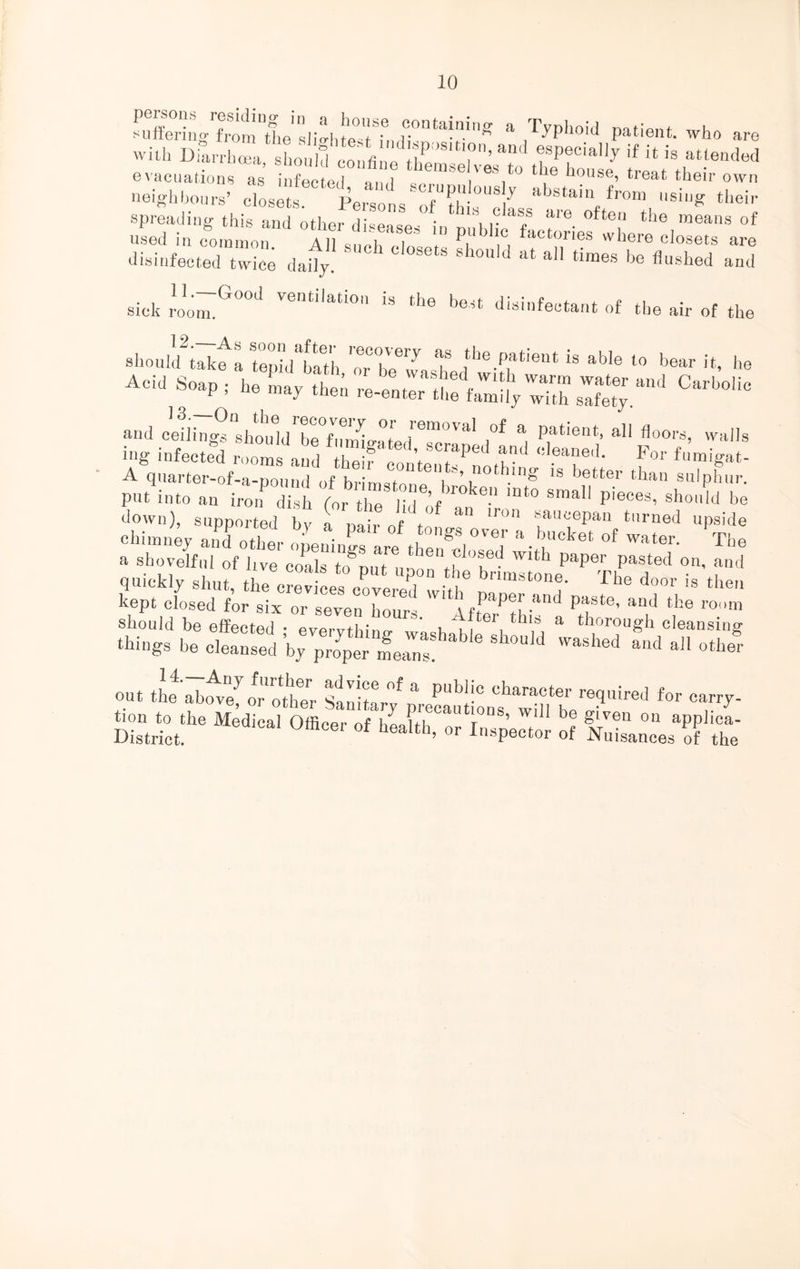 a T^hoiJ Patient, who are with DiaS^should ‘ iffi“,d“P!,8,t,°n. and specially if it is attended evacuations as’ infected 7 thein,'e ves t0 tlie house, treat their own neighbours’8 closets ICl*TfTh ““t. abstai“f <■«■* their spreading this and other disease- ' lrlass aie often the means of used in common AH suchT  P, faCtories whera «losets are disinfected twice daily. ^ 8h°U,d at a11 times be Hushed and sick roo^G°°d Ventilati0 is the disinfectant of the air of the ehouW ^ ^tThirristedtiSfl611*  ab'6 l° b6ar !t’ he Acid Soap , he Ly thei CWta and c'eiiing^shtuTeT^ °l t’'6™0™1 °f a Patient> a11 doors, walls ing infected room, and Z!f on’t STPed ^ Fo1' ^igat- A quarter-of-a-pound of brimstonfW ^ .ln^ *s ,Jetter than sulphur, put into an irotHish (or thT dlf an  't0 Sma1' pieCe3’ sho'd be down), supported by a nairnft ‘r°n fucePa“ t,lrned upside chimney and other opening are T*- bCket °f water. The a shovelful of hve coals ta int1 tu'T'1 Wlth PaPer Past6d on, and quickly shut, the crevices coveted 1^ bnma^ey The doo>' is then kept closed for six or seven hours \ftTPtl ■U paste’ and the room should be effected • evervthino- ' tlf 1 hf a thorough cleansing things be cleansed ’by proper means! & ® S WUM Washed alld a11 other E*. °«»»' 0, cs 5 Errs1;?;