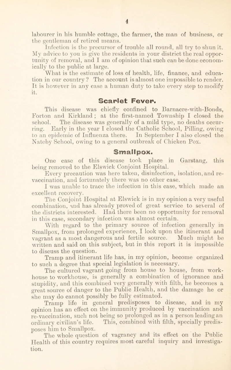 labourer in his humble cottage, the farmer, the man of business, or the gentleman of retired means. Infection is the precursor of trouble all round, all try to shun it. My advice to you is give the residents in your district the real oppor- tunity of removal, and I am of opinion that such can be done econom- ically to the public at large. What is the estimate of loss of health, life, finance, and educa- tion in our country ? The account is almost one impossible to render. It is however in any case a human duty to take every step to modify it. Scarlet Fever9. This disease was chiefly confined to Barnacre-with-Bonds, Forton and Kirkland ; at the first-named Township I closed the school. The disease was generally of a mild type, no deaths occur- ring. Early in the year I closed the Catholic School, Pilling, owing to an epidemic of Influenza there. In September I also closed the Nateby School, owing to a general outbreak of Chicken Pox. Smallpox. One case of this disease took place in Garstang, this being removed to the Els wick Conjoint Hospital. Every precaution was here taken, disinfection, isolation, and re- vaccination, and fortunately there was no other case. I was unable to trace the infection in this case, which made an excellent recovery. The Conjoint Hospital at Elswick is in my opinion a very useful combination, and has already proved of great service to se\eral of the districts interested. Had there been no opportunity for removal in this case, secondary infection was almost certain. With regard to the primary source of infection generally in Smallpox, from prolonged experience, I look upon the itinerant and vagrant as a most dangerous and fertile source. Much might be written and said on this subject, but in this report it is impossible to discuss the question. Tramp an cl itinerant life has, in my opinion, become organized to such a degree that special legislation is necessary. The cultured vagrant going from house to house, from work- house to workhouse, is generally a combination of ignorance and stupidity, and this combined very generally with filth, he becomes a great source of danger to the Public Health, and the damage he or she may do cannot possibly be fully estimated. Tramp life in general predisposes to disease, and in my opinion has an effect on the immunity produced by vaccination and re-vaccination, such not being so prolonged as in a person leading an ordinary civilian’s life. This, combined with filth, specially predis- poses him to Smallpox. The whole question of vagrancy and its effect on the Public Health of this country requires most careful inquiry and investiga- tion.