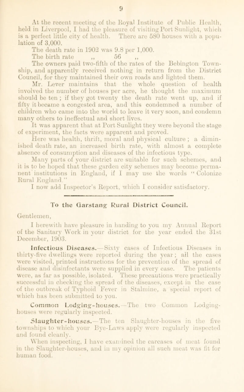 At the recent meeting of the Royal Institute of Public Health, held in Liverpool, I had the pleasure of visiting Port Sunlight, which is a perfect little city of health. There are 580 houses with a popu- lation of 3,000. The death rate in 1902 was 9.8 per 1,000. The birth rate ,, 56 ,, The owners paid two-fifth of the rates of the Bebington Town- ship, and apparently received nothing in return from the District Council, for they maintained their own roads and lighted them. Mr. Lever maintains that the whole question of health involved the number of houses per acre, he thought the maximum should be ten ; if they got twenty the death rate went up, and if fifty it became a congested area, and this condemned a number of children who came into the world to leave it very soon, and condemn many others to ineffectual and short lives. It was apparent that at Port Sunlight they were beyond the stage of experiment, the facts were apparent and proved. Here was health, thrift, moral and physical culture ; a dimin- ished death rate, an increased birth rate, with almost a complete absence of consumption and diseases of the infectious type. Many parts of your district are suitable for such schemes, and it is to be hoped that these garden city schemes may become perma- nent institutions in England, if I may use the words “ Colonize Rural England.” I now add Inspector’s Report, which I consider satisfactory. To the Garstang Rural District Council. Gentlemen, I herewith have pleasure in handing to you my Annual Report of the Sanitary Work in your district for the year ended the 31st December, 1903. Infectious Diseases.—Sixty cases of Infectious Diseases in thirty-five dwellings were reported during the year; all the cases were visited, printed instructions for the prevention of the spread of disease and disinfectants were supplied in every case. The patients were, as far as possible, isolated. These precautions were practically successful in checking the spread of the diseases, except in the case of the outbreak of Typhoid Fever in Stalmine, a special report of which has been submitted to you. Common Lodging=houses. —The two Common Lodging- houses were regularly inspected. Slaughter houses. — The ten Slaughter-houses in the five townships to which your Bye-Laws apply were regularly inspected and found cleanly. When inspecting, 1 have examined the carcases of meat found in the Slaughter-houses, and in my opinion all such meat was lit for human food.
