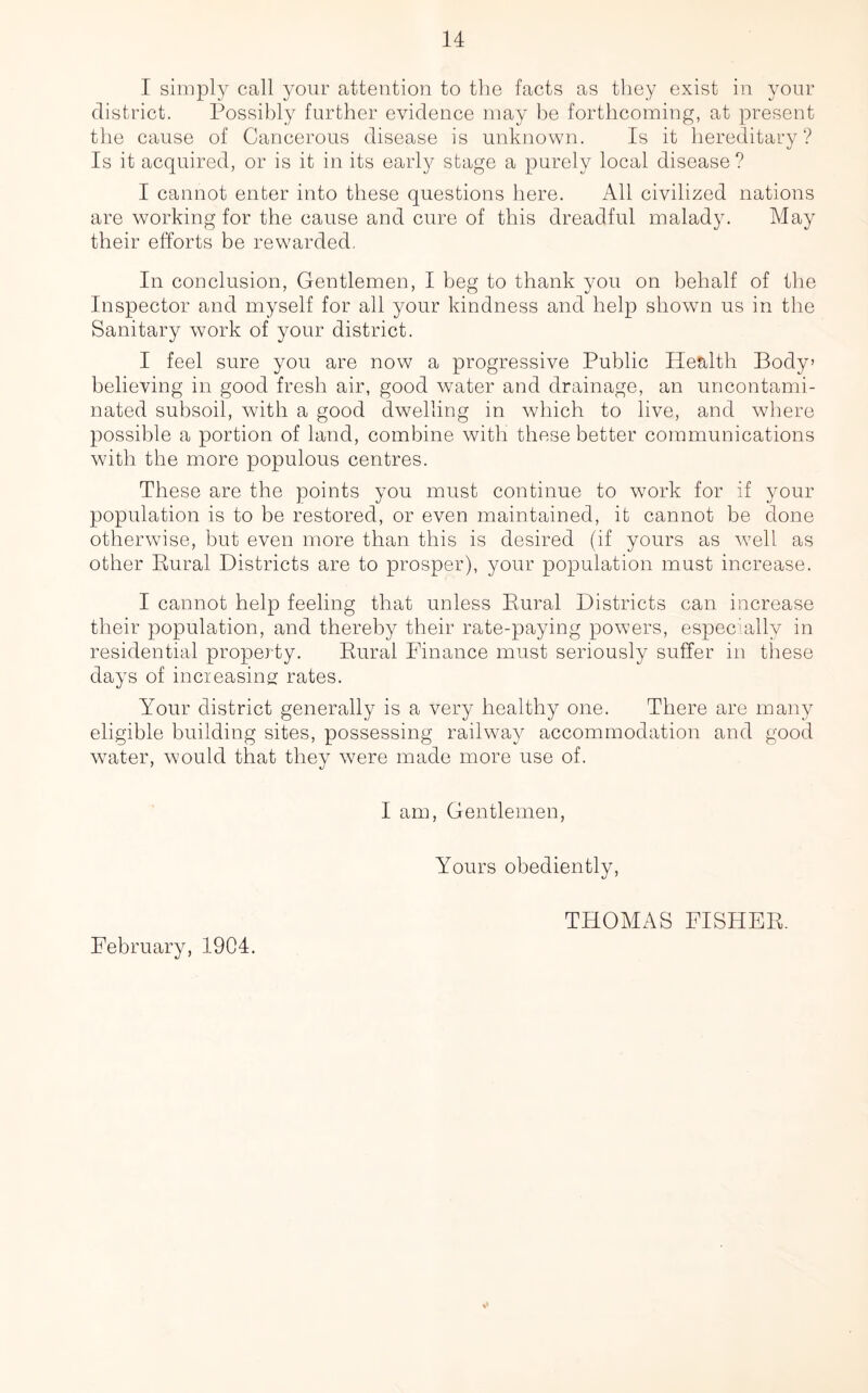 I simply call your attention to the facts as they exist in your district. Possibly further evidence may be forthcoming, at present the cause of Cancerous disease is unknown. Is it hereditary? Is it acquired, or is it in its early stage a purely local disease ? I cannot enter into these questions here. All civilized nations are working for the cause and cure of this dreadful malady. May their efforts be rewarded. In conclusion, Gentlemen, I beg to thank you on behalf of the Inspector and myself for all your kindness and help shown us in the Sanitary work of your district. I feel sure you are now a progressive Public Health Body’ believing in good fresh air, good water and drainage, an uncontami- nated subsoil, with a good dwelling in which to live, and where possible a portion of land, combine with these better communications with the more populous centres. These are the points you must continue to work for if your population is to be restored, or even maintained, it cannot be done otherwise, but even more than this is desired (if yours as wrell as other Rural Districts are to prosper), your population must increase. I cannot help feeling that unless Rural Districts can increase their population, and thereby their rate-paying powers, especially in residential property. Rural Finance must seriously suffer in these days of increasing rates. Your district generally is a very healthy one. There are many eligible building sites, possessing railway accommodation and good water, would that they were made more use of. I am, Gentlemen, Yours obediently, February, 1904. THOMAS FISHER
