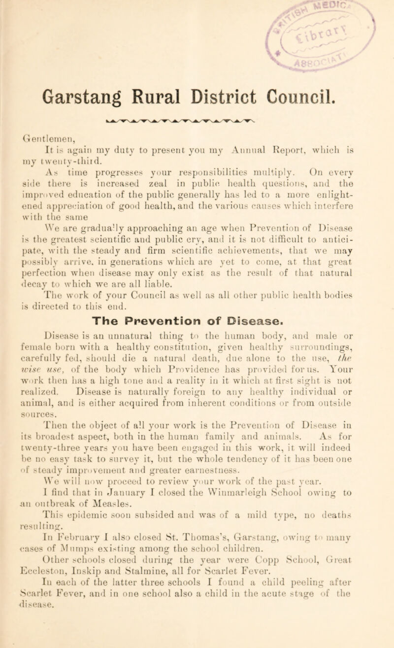Garstang Rural District Council. Gentlemen, It is a gain my duty to present you my Annual Report, which is my twenty-thiid. As time progresses your responsibilities multiply. On every side there is increased zeal in public health questions, and the improved education of the public generally has led to a more enlight- ened appreciation of good health, and the various causes which interfere with the same We are gradually approaching an age when Prevention of Disease is the greatest scientific and public cry, and it is not difficult to antici- pate, with the steady and firm scientific achievements, that we may possibly arrive, in generations which are yet to come, at that great perfection when disease may only exist as the result of that natural decay to which we are all liable. The work of your Council as well as all other public health bodies is directed to this end. The Prevention of Disease. Disease is an unnatural thing to the human body, and male or female born with a healthy constitution, given healthy surroundings, carefully fed, should die a natural death, due alone to the use, the wise use, of the body which Providence has provided for us. Your work then has a high tone and a reality in it which at first sight is not realized. Disease is naturally foreign to any healthy individual or animal, and is either acquired from inherent conditions or from outside sources. Then the object of all your work is the Prevention of Disease in its broadest aspect, both in the human family and animals. As for twenty-three years you have been engaged in this work, it will indeed be no easy task to survey it, but the whole tendency of it has been one of steady improvement and greater earnestness. We will now proceed to review your work of the past year. I find that in January I closed the Winmarleigh School owing to an outbreak of Measles. This epidemic soon subsided and was of a mild type, no deaths resulting. In February I also closed St. Thomas’s, Garstang, owing to many cases of Mumps existing among the school children. Other schools closed during the year were Copp School, Great Eecleston, Inskip and Stalmine, all for Scarlet Fever. In each of the latter three schools I found a child peeling after Scarlet Fever, and in one school also a child in the acute stage of the disease.