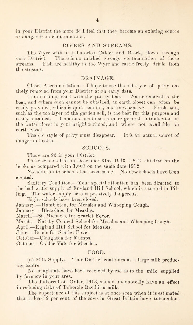 In your District the more do I feel that they become an existing source of danger from contamination. RIVERS AND STREAMS. The Wyre with its tributaries, Calder and Brock, flows through your District. There is no marked sewage contamination of these streams. Fish are healthy in the Wyre and cattle freely drink from the streams. DRAINAGE. Closet Accommodation.—I hope to see the old style of privy en- tirely removed from your District at an early date. I am not impressed with the pail system. Water removal is the best, and where such cannot be obtained, an earth closet can often be easily provided, which is quite sanitary and inexpensive. Fresh soil, such as the top layer of the garden soil, is the best for this purpose and easily obtained. I am anxious to see a more general introduction of the water closet in your neighbourhood, and where not available an earth closet. The old style of privy must disappear. It is an actual source of danger to health. SCHOOLS. There are 23 in your District. These schools had on December 31st, 1913, 1,612 children on the books as compared with 1,660 on the same date 1912 No addition to schools has beeu made. No new schools have been erected. Sanitary Condition.—Your special attention has been directed to the bad water supply of England Hill School, which is situated in Pil- ling. The water supply here is positively dangerous. Eight schools have been closed. January.—Ilambleton, for Measles and Whooping Cough. January.—Bleasdale, for Measles. March.—St. Michaels, for Scarlet Fever. March.—Nateby Council School for Measles and Whooping; Cough. April.—England Hill School for Measles. June.—Bends for Scarlet Fever. October—Claughton for Mumps. October—Calder Vale for Measles. FOOD. (a) Milk Supply. Your District continues as a large milk produc- ing centre. No complaints have beeu received by me as to the milk supplied by farmers in your area. The Tuberculosis Order, 1913, should undoubtedly have an effect in reducing risks of Tubercle Bacilli in milk. The importance of this subject is at once seen when it is estimated that at least 2 per cent, of the cows in Great Britain have tuberculous