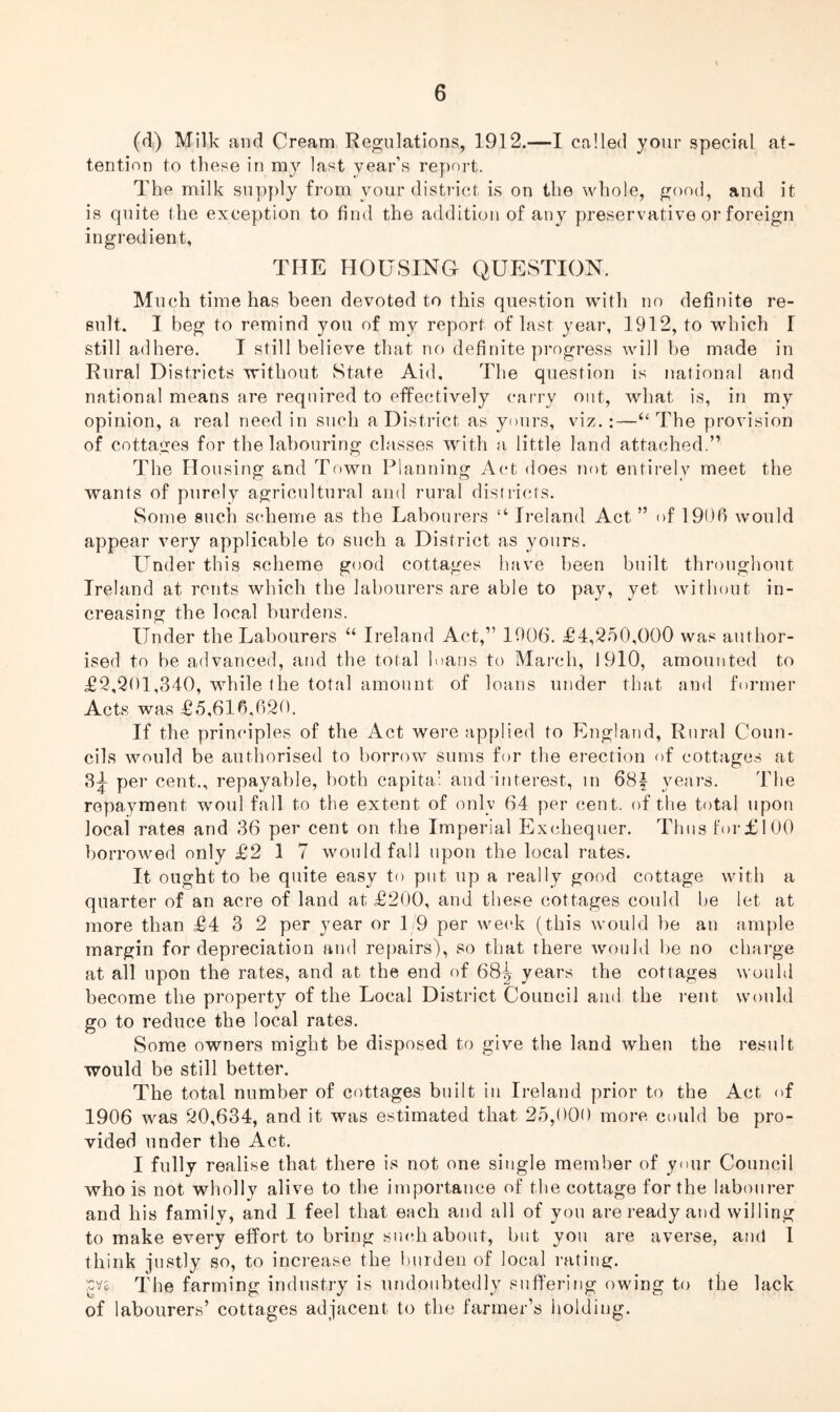 (d) Milk and Cream Regulations, 1912.—I called your special at- tention to these in my last year’s report. The milk supply from your district is on the whole, good, and it is quite the exception to find the addition of any preservative or foreign ingredient, THE HOUSING QUESTION. Much time has been devoted to this question witli no definite re- sult. I beg to remind you of my report of last year, 1912, to which I still adhere. I still believe that no definite progress will be made in Rural Districts without State Aid, The question is national and national means are required to effectively carry out, what is, in my opinion, a real need in such a District as yours, viz.:—“ The provision of cottages for the labouring classes with a little land attached.” The Housing and Town Planning Act does not entirely meet the wants of purely agricultural and rural districts. Some such scheme as the Labourers “ Ireland Act ” of 1906 would appear very applicable to such a District as yours. Under this scheme good cottages have been built throughout Ireland at rents which the labourers are able to pay, yet without in- creasing the local burdens. Under the Labourers “ Ireland Act,” 1906. £4,250,000 was author- ised to be advanced, and the total loans to March, 1910, amounted to £2,201,340, while the total amount of loans under that and former Acts was £5,616,620. If the principles of the Act were applied to England, Rural Coun- cils would be authorised to borrow sums for the erection of cottages at 3^ per cent., repayable, both capita: and interest, in 68f years. The repayment woul fall to the extent of only 64 per cent, of the total upon local rates and 36 per cent on the Imperial Exchequer. Thus for£100 borrowed only £2 1 7 would fall upon the local rates. It ought to be quite easy to put up a really good cottage with a quarter of an acre of land at £200, and these cottages could be let at more than £4 3 2 per year or 1/9 per week (this would be an ample margin for depreciation and repairs), so that there would be no charge at all upon the rates, and at the end of 68^ years the cottages would become the property of the Local District Council and the rent would go to reduce the local rates. Some owners might be disposed to give the land when the result would be still better. The total number of cottages built in Ireland prior to the Act of 1906 was 20,634, and it was estimated that 25,000 more could be pro- vided under the Act. I fully realise that there is not one single member of your Council who is not wholly alive to the importance of the cottage for the labourer and his family, and I feel that each and all of you are ready and willing to make every effort to bring such about, but you are averse, and 1 think justly so, to increase the burden of local rating. The farming industry is undoubtedly suffering owing to the lack of labourers’ cottages adjacent to the farmer’s holding.