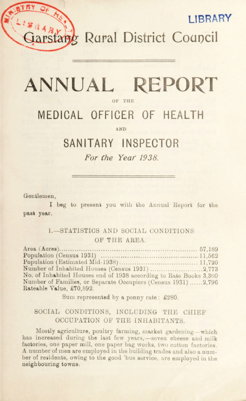 library Rural District Council ANNUAL REPORT OF THE MEDICAL OFFICER OF HEALTH AND SANITARY INSPECTOR For Che Year 1938. Gentlemen, I beg to present you with the Annual Report for the past year. 1.—STATISTICS AND SOCIAL CONDITIONS OF THE AREA. Area ( Acres) 57,189 Population (Census 1931) 11,562 Population (Estimated Mid-1938) 11,720 Number of Inhabited Houses (Census 1931) 2,773 No. of Inhabited Houses end of 1938 according to Rate Books 3,360 Number of Families, or Separate Occupiers (Census 1931) 2,796 Rateable Value, £70,892. Sum represented by a penny rate : £280. SOCIAL CONDITIONS, INCLUDING THE CHIEF OCCUPATION OF THE INHABITANTS. Mostly agriculture, poultry farming, market gardening - which has increased during the last few years,—seven cheese and milk factories, one paper mill, one paper bag works, two cotton factories. A number of men are employed in the building trades and also a num- ber of residents, owing to the good ’bus service, are employed in the neighbouring towns.