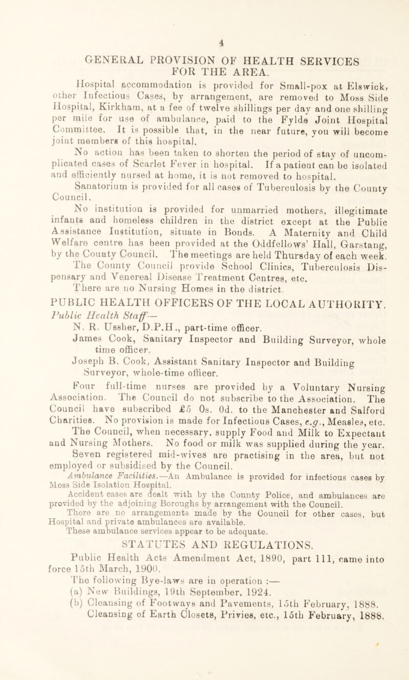 GENERAL PROVISION OF HEALTH SERVICES FOR THE AREA. Hospital accommodation is provided for Small-pox at Elswick, other Infectious Cases, by arrangement, are removed to Moss Side Hospital, Kirkham, at a fee of twelve shillings per day and one shilling per mile for use of ambulance, paid to the Fylde Joint Hospital Committee, It is possible that, in the near future, you will become joint members of this hospital. No action has been taken to shorten the period of stay of uncom- plicated cases of Scarlet Fever in hospital. If a patient can be isolated and efficiently nursed at home, it is not removed to hospital. Sanatorium is provided for all cases of Tuberculosis by the County Council. No institution is provided for unmarried mothers, illegitimate infants and homeless children in the district except at the Public Assistance Institution, situate in Ilonds. A Maternity and Child Welfare centre has been provided at the Oddfellows’ Hall, Garstang, by the County Council. I he meetings are held Thursday of each week. I he County Council provide School Clinics, Tuberculosis Dis- pensary and Venereal Disease Treatment Centres, etc. There are no Nursing Homes in the district. PUBLIC HEALTH OFFICERS OF THE LOCAL AUTHORITY. Jhiblic Health Staff— N. R. Ussher, D.P.H., part-time officer. James Cook, Sanitary Inspector and Building Surveyor, whole time officer. Joseph B. Cook, Assistant Sanitary Inspector and Building Surveyor, whole-time officer. Four full-time nurses are provided by a Voluntary Nursing Association. The Council do not subscribe to the Association. The Council have subscribed £5 Os. Od. to the Manchester and Salford Charities. No provision is made for Infectious Cases, e.g., Measles, etc. The Council, when necessary, supply Food and Milk to Expectant and Nursing Mothers. No food or milk was supplied during the year. Seven registered mid-wives are practising in the area, but not employed or subsidised by the Council. Ambulance Facilities.—An Ambulance is provided for infectious cases by Moss Side Isolation Hospital. Accident cases are dealt with by the County Police, and ambulances are provided by the adjoining Boroughs by arrangement with the Council. There are no arrangements made by the Council for other cases, but Hospital and private ambulances are available. These ambulance services appear to be adequate. STATUTES AND REGULATIONS. Public Health Acts Amendment Act, 1890, part 111, came into force loth March, 1900. The following Bye-laws are in operation :— (a) New Buildings, 19th September, 1924. (b) Cleansing of Foot way a and Pavements, loth February, 1888. Cleansing of Earth Closets, Privies, etc., loth February, 1888.