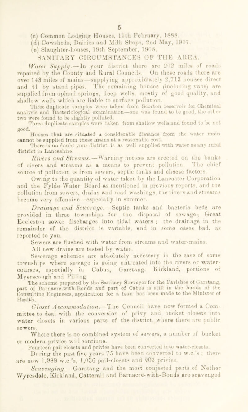 (c) Common Lodging Houses, 15th February, 1888. (d) Cowsheds, Dairies and Milk Shops, 2nd May, 19<H. (e) Slaughter-houses, 19th September, 1908. SANITARY CIRCUMSTANCES OF THE AREA IVater Supply. — In your district there are 2<>2 miles of roads repaired hy tho County and Rural Councils. On these roads there are over 143 mile9 of mains—supplying approximately 2,713 houses direct and 21 by stand pipes. The remaining houses (including vans) are supplied from upland springs, deep wells, mostly of good quality, and shallow wells which are liable to surface pollution. Three duplicate samples were taken from Scorton reservoir for Chemical analysis and Bacteriological examination—one was found to be good, the other two were found to be slightly polluted. Three duplicate samples wero taken from shallow wells and found to be not good. Houses that are situated a considerable distance from the water main cannot be supplied from these mains at a reasonable cost. There is no doubt your district is as well supplied with water as any rural district in Lancashire. Hirers and Streams. — Warning notices are erected on the hanks of rivers and streams as a means to prevent pollution. The chief source of pollution is from sewers, septic tanks and cheese factors. Owing to the quantity of water taken hy the Lancaster Corporation and the Fylde Water Board as mentioned in previous reports, and the pollution from sewers, drains and road washings, the rivers and streams become very offensive — especially in summer. Drainage and Sewerage. — Septic tanks and bacteria beds are provided in three townships for the disposal of sewage; Great Eccleston sewei discharges into tidal waters ; the drainage in the remainder of the district is variable, and in some cases bad, as reported to you. Sewers are flushed with water from streams and water-mains. All new drains are tested by water. Sewerage schemes are absolutely necessary in the case of some townships where sewage is going untreated into the rivers or water- courses, especially in Cabus, Garstang, Kirkland, portions of Myerscough and Pilling. The scheme prepared by the Sanitary Surveyor for the Parishes of Garstang, part of Barnacre-with-Bonds and part of Cabus is still in the hands of the Consulting Engineers, application for a loan has been made to the Minister of Health. Closet Accommodation.—The Council have now formed a Com- mittee to deal with the conversion of privy and bucket closets into water closets in various parts of the district, where there are public sewers. Where there is no combined system of sewers, a number of bucket or modern privies will continue. Fourteen pail closets and privies have been converted into water-closets. During the past five years 75 have been converted to w.c’s ; there are now 1,988 w.c.’s, 1 ,D36 pail-closets and 203 privies. Scavenging.— Garstang and the most conjested parts of Nether Wyresdalo, Kirkland, Catterall and Barnacre-with-Bonds are scavenged