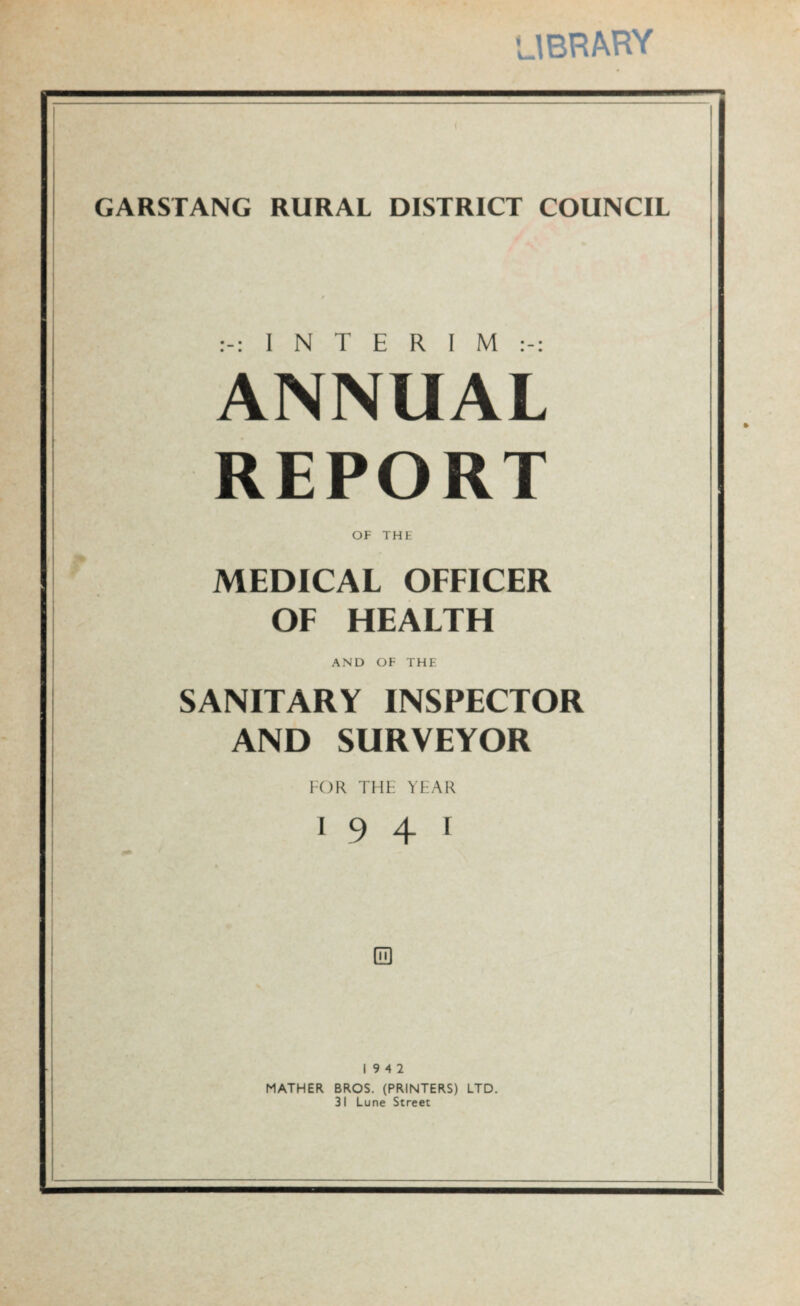 library GARSTANG RURAL DISTRICT COUNCIL I N T E R I M ANNUAL REPORT OF THE MEDICAL OFFICER OF HEALTH AND OF THE SANITARY INSPECTOR AND SURVEYOR FOR THF YFAR i 9 4 1 19 4 2 MATHER BROS. (PRINTERS) LTD. 31 Lune Street