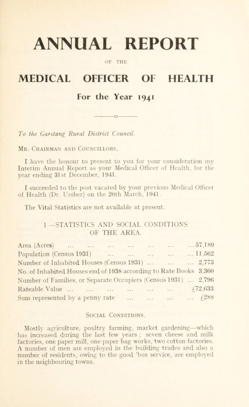 OF THE MEDICAL OFFICER OF HEALTH For the Year 1941 o To the Garstang Rural District Council. Mr. Chairman and Councillors, I have the honour to present to you for your consideration my Interim Annual Report as your Medical Officer of Health, for the year ending 31st December, 1941. I succeeded to the post vacated by your previous Medical Officer of Health (Dr. Ussher) on the 20th March, 1941. The Vital Statistics are not available at present. L—STATISTICS AND SOCIAL CONDITIONS OF THE AREA. Area (Acres) ... ... ... ... ... ... ...57,189 Population (Census 1931) ... ... ... ... ...11,562 Number of Inhabited Houses (Census 1931) ... ... ... 2,773 No. of Inhabited Houses end of 1938 according to Rate Books 3,360 Number of Families, or Separate Occupiers (Census 1931) ... 2,796 Rateable Value ... ... ... ... ... ... £72,633 Sum represented by a penny rate ... ... ... ... £288 Social Conditions. Mostly agriculture, poultry farming, market gardening—which has increased during the last few years ; seven cheese and milk factories, one paper mill, one paper bag works, two cotton factories. A number of men are employed in the building trades and also a number of residents, owing to the good ’bus service, are employed in the neighbouring towns.