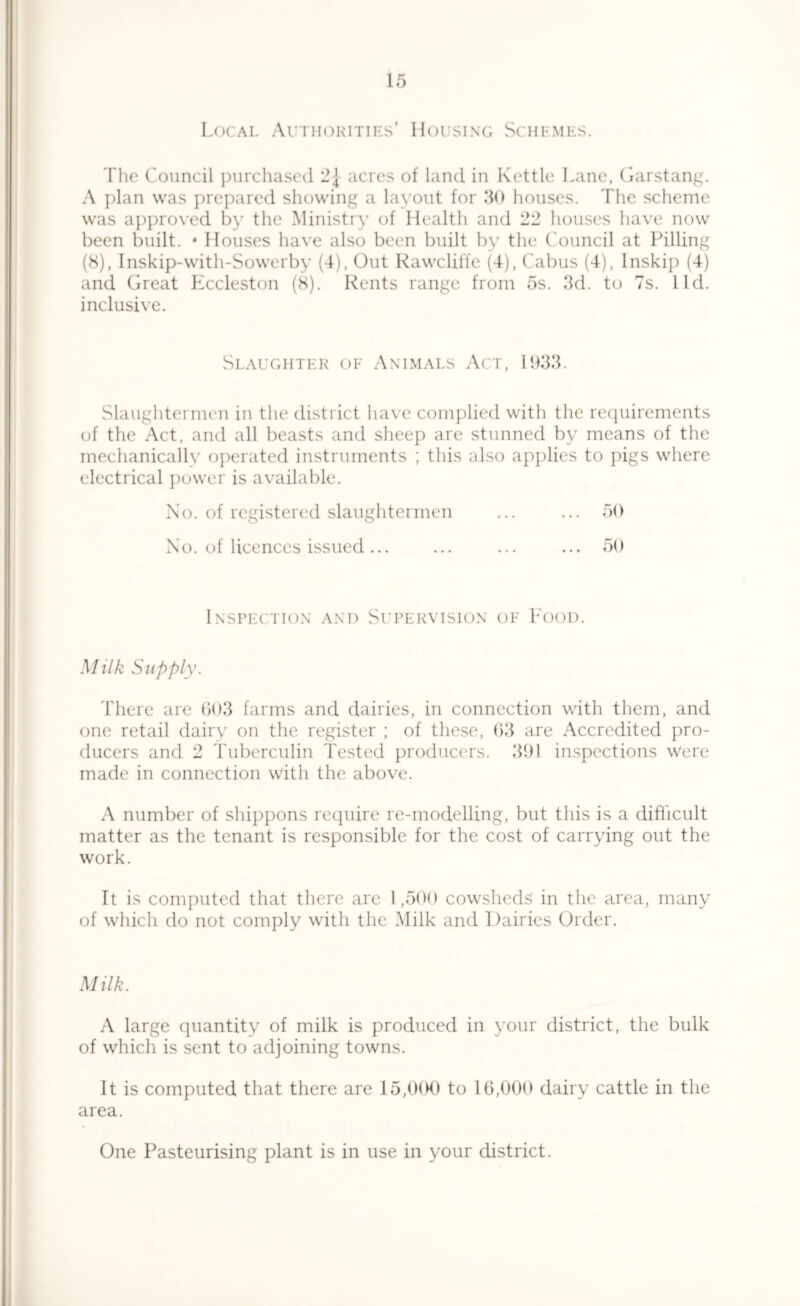 Local Authorities’ Housing Schemes. The Council purchased 2{ acres of land in Kettle Lane, Garstang. A plan was prepared showing a layout for 30 houses. The scheme was approved by the Ministry of Health and 22 houses have now been built. • Houses have also been built by the Council at Pilling (8), Inskip-with-Sowerby (4), Out Rawcliffe (4), Cabus (4), Inskip (4) and Great Eccleston (8). Rents range from 5s. 3d. to 7s. I Id. inclusive. Slaughter of Animals Act, 1933. Slaughtermen in the district have complied with the requirements of the Act, and all beasts and sheep are stunned by means of the mechanically operated instruments ; this also applies to pigs where electrical power is available. No. of registered slaughtermen ... ... 50 No. of licences issued ... ... ... ... 50 Inspection and Supervision of Food. Milk Supply. There are 603 farms and dairies, in connection with them, and one retail dairy on the register ; of these, 63 are Accredited pro- ducers and 2 Tuberculin Tested producers. 391 inspections were made in connection with the above. A number of shippons require re-modelling, but this is a difficult matter as the tenant is responsible for the cost of carrying out the work. It is computed that there are 1,500 cowsheds in the area, many of which do not comply with the Milk and Dairies Order. Milk. A large quantity of milk is produced in your district, the bulk of which is sent to adjoining towns. It is computed that there are 15,000 to 16,000 dairy cattle in the area. One Pasteurising plant is in use in your district.
