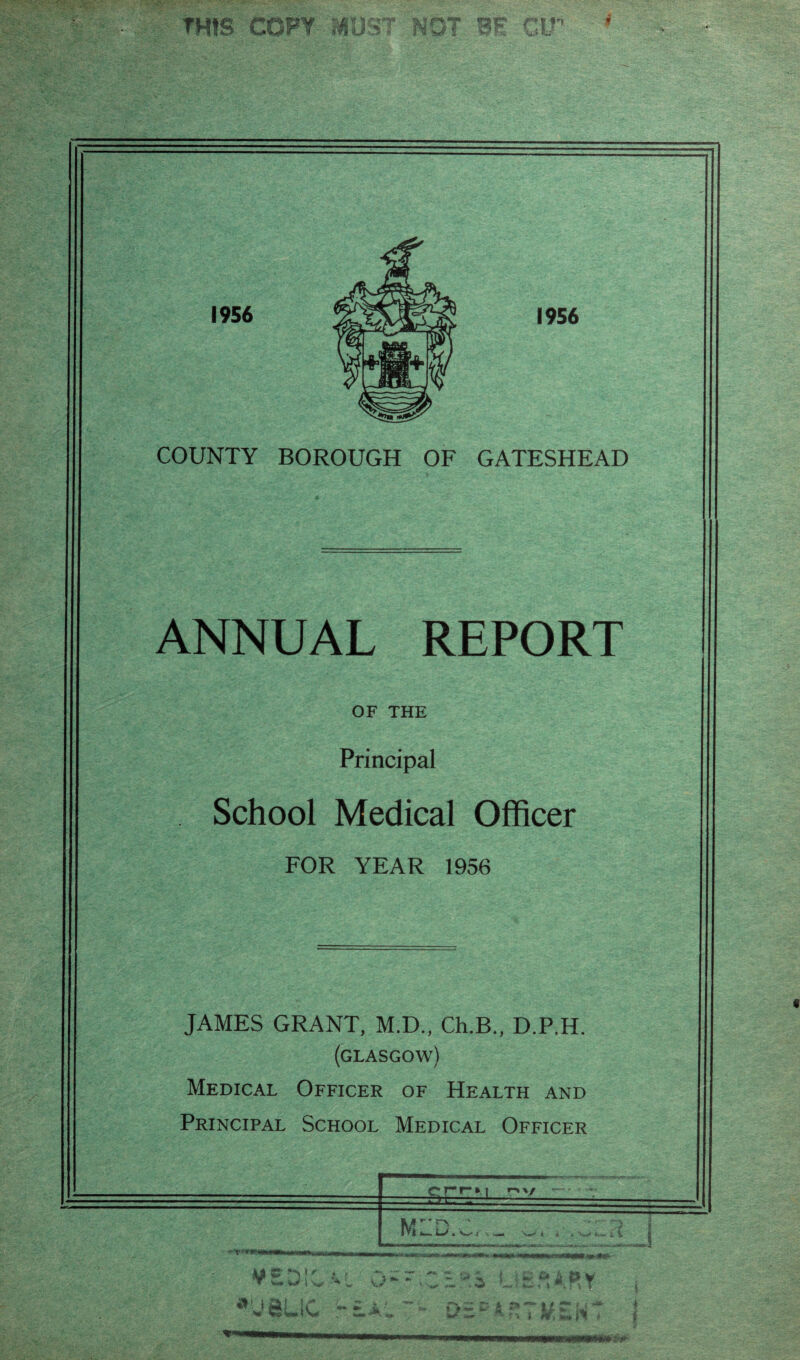 «■* »«'«• a THIS COPY MUST NOT BE GIT 1956 1956 COUNTY BOROUGH OF GATESHEAD ANNUAL REPORT OF THE Principal School Medical Officer FOR YEAR 1956 JAMES GRANT, M.D., Ch.B., D.P.H. (GLASGOW) Medical Officer of Health and Principal School Medical Officer >i r>v M '' i LS • ^ i . \»■» t •U8UC ■ LIE,“ARY Jk ‘ ~ ** f) ~ * 11 CT U i m i%