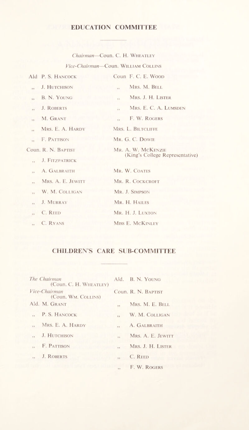 EDUCATION COMMITTEE Chairnum—Coun. C. H. Wheatley Vice-Chairman—Coun. William Collins Aid P. S. Hancock Coun F. C. E. Wood ,, J. Hutchison ,, Mrs. M. Bell ,, B. N. Young ,, Mrs. j. H. Lister „ J. Roberts ,, Mrs. E. C. A. Lumsden ,, M. Grant ,, F. W. Rogers „ Mrs. E. a. Hardy Mrs. L. Biltclieee „ F. Pattison Mr. G. C. Dowie Coun. R. N. Baptist ,, J. Fitzpatrick Mr. a. W. McKenzie (King’s College Representative) „ A. Galbraith Mr. W. Coates „ Mrs. a. E. Jewitt Mr. R. Cockcroet ,, W. M. COLLIGAN Mr. J. Simpson „ J. Murray Mr. H. Hailes „ C. Reed Mr. H. j. Luxton ,, C. Ryans Mess E. McKinley CHILDREN’S CARE SUB COMMITTEE The Chairman Aid. B. N. Young (Coun. C. H. Wheatley) Vice-Chairman Coun. R. N. Baptist (Coun. Wm. Collins) Aid. M. Grant ,, Mrs. M. E. Bell ,, P. S. Hancock „ W. M. COLLIGAN ,, Mrs. E. a. Hardy ,, A. Galbraith ,, J. Hutchison ,, Mrs. a. E. Jewitt ,, F. Pattison „ Mrs. j. H. Lister ,, J. Roberts ,, C. Reed ,, F. W. Rogers F. W. Rogers